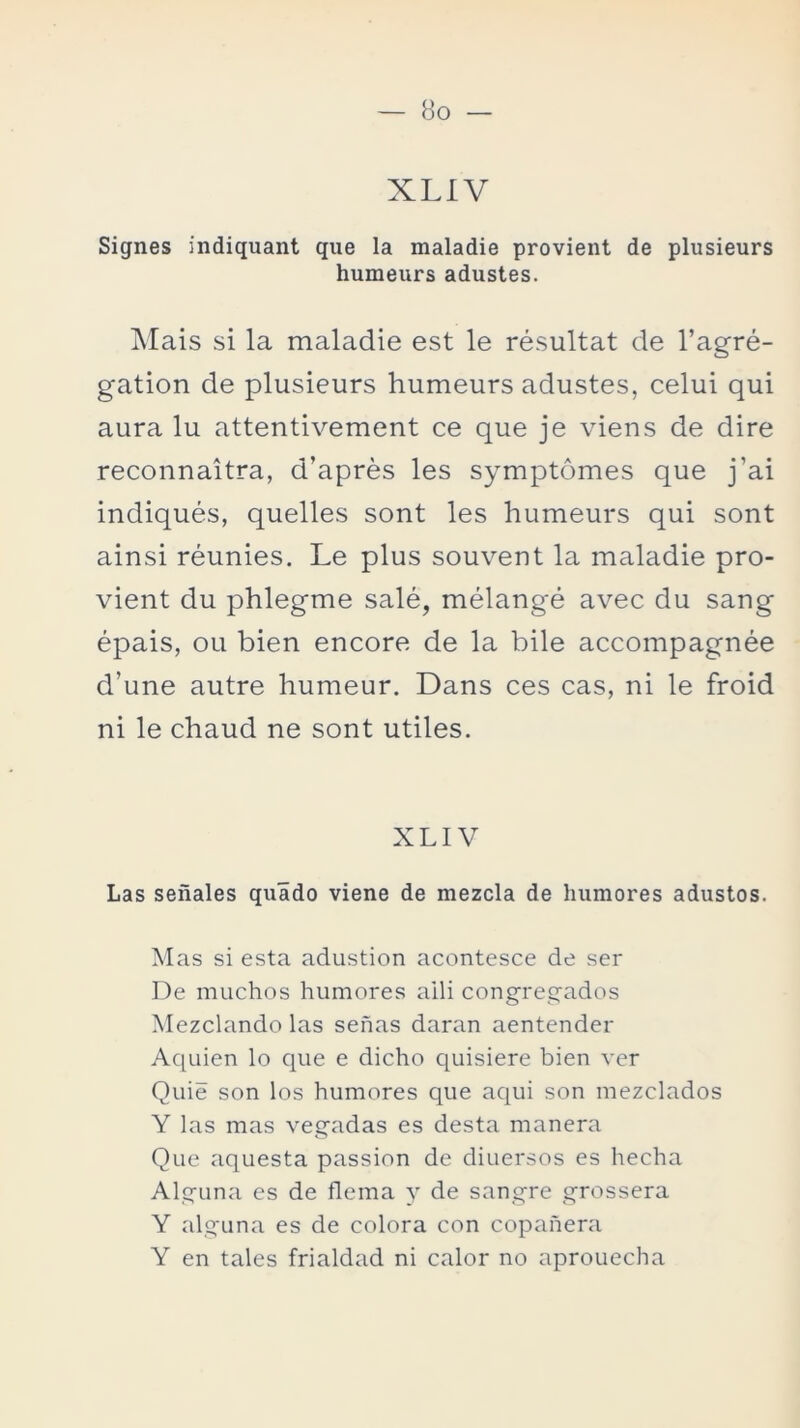 XLIV Signes indiquant que la maladie provient de plusieurs humeurs adustes. Mais si la maladie est le résultat de l’agré- gation de plusieurs humeurs adustes, celui qui aura lu attentivement ce que je viens de dire reconnaitra, d’aprés les symptómes que j’ai indiqués, quelles sont les humeurs qui sont ainsi réunies. Le plus souvent la maladie pro- vient du phlegme salé, mélangé avec du sang épais, ou bien encore de la hile accompagnée d’une autre humeur. Dans ces cas, ni le froid ni le chaud ne sont útiles. XLIV Las señales quádo viene de mezcla de humores adustos. Mas si esta adustion acontesce de ser De muchos humores aili congregados Mezclando las señas daran aentender Aquien lo que e dicho quisiere bien ver Quie son los humores que aqui son mezclados Y las mas vegadas es desta manera Que aquesta passion de diuersos es hecha Alguna es de flema y de sangre grossera Y alguna es de colora con copañera Y en tales frialdad ni calor no aprouecha