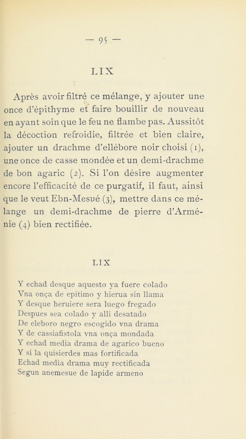 LIX Aprés avoir filtré ce mélange, y ajouter une once d’épithyme et faire bouillir de nouveau en ayant soin que le feu ne flambe pas. Aussitót la décoction refroidie, filtrée et bien claire, ajouter un drachme d’ellébore noir choisi (i), une once de casse mondée et un demi-drachme de bon agaric (2). Si l’on désire augmenter encore l’efficacité de ce purgatif, il faut, ainsi que le veut Ebn-Mesué (3), mettre dans ce mé- lange un demi-drachme de pierre d’Armé- nie (4) bien rectifiée. LIX Y echad desque aquesto ya fuere colado Vna onga de epítimo y hierua sin llama Y desque heruiere sera luego fregado Después sea colado y alli desatado De eléboro negro escogido vna drama Y de cassiafistola vna on<pa mondada Y echad media drama de agárico bueno Y si la quisierdes mas fortificada Echad media drama muy rectificada Según anemesue de lapide armeno