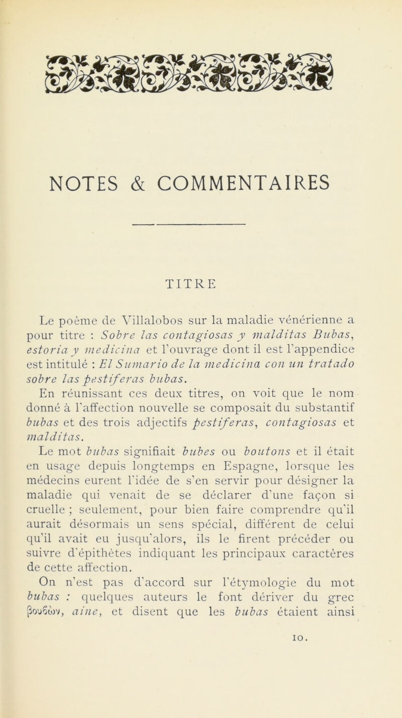 NOTES & COMMENTAIRES TURE Le poéme de Villalobos sur la maladie vénérienne a pour titre : Sobre Jas contagiosas y malditas Bubas, estonia y medicina et l’ouvrage dont il est l'appendice est intitulé : El Sumario de la medicina con un tratado sobre las pestíferas bubas. En réunissant ces deux titres, on voit que le ñora donné á l'affection nouvelle se composait du substantif bubas et des trois adjectifs pestíferas, contagiosas et malditas. Le mot bubas signifiait bubes ou boutons et il était en usage depuis longtemps en Espagne, lorsque les médecins eurent l'idée de s’en servir pour désigner la maladie qui venait de se déclarer d'une fagon si cruelle ; seulement, pour bien faire comprendre qu'il aurait désormais un sens spécial, différent de celui qu'il avait eu jusqu'alors, ils le firent précéder ou suivre d'épithétes indiquant les principaux caracteres de cette affection. On n’est pas d'accord sur l'étymologie du mot bubas : quelques auteurs le font dériver du grec [3ou6tov, aine, et disent que les bubas étaient ainsi io.