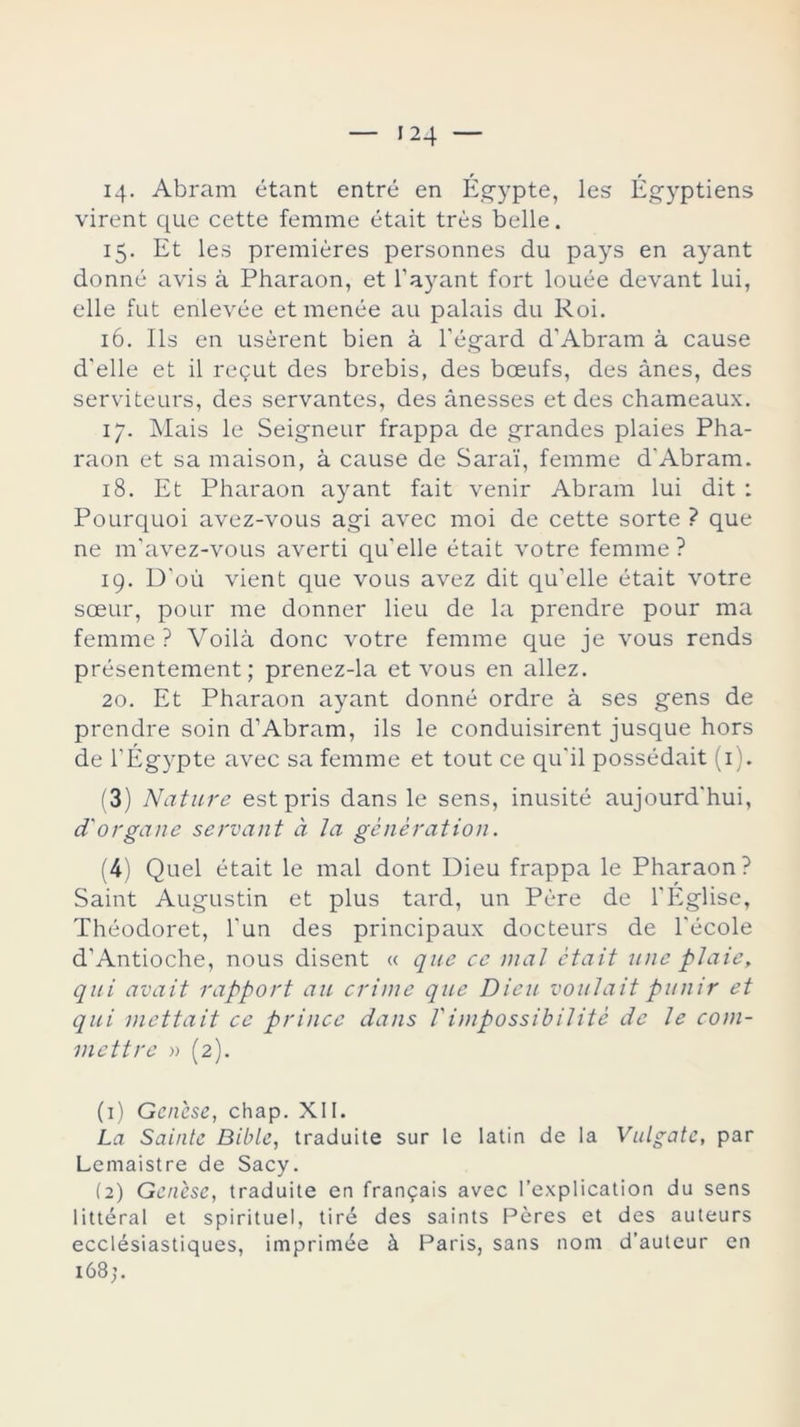 14. Abram étant entré en Égypte, les Égyptiens virent que cette femme était tres belle. 15. Et les premieres personnes du pays en ayant donné avis á Pharaon, et 1'ayant fort louée devant lui, elle fut enlevée et menée au palais du Roi. 16. lis en usérent bien á l’égard d'Abram á cause d'elle et il regut des brebis, des boeufs, des ánes, des serviteurs, des servantes, des ánesses et des chameaux. 17. Mais le Seigneur frappa de grandes plaies Pha- raon et sa maison, á cause de Sara!, femme d'Abram. 18. Et Pharaon ayant fait venir Abram lui dit : Pourquoi avez-vous agi avec moi de cette sorte ? que ne m’avez-vous averti qu'elle était votre femme ? 19. D’oú vient que vous avez dit qu'elle était votre sceur, pour me donner lieu de la prendre pour ma femme ? Voilá done votre femme que je vous rends présentement; prenez-la et vous en allez. 20. Et Pharaon ayant donné ordre á ses gens de prendre soin d1 Abram, ils le conduisirent jusque hors de l’Égypte avec sa femme et tout ce qu'il possédait (1). (3) Nature estpris dans le sens, inusité aujourd'hui, d'organe servant d la génération. (4) Quel était le mal dont Dieu frappa le Pharaon? Saint Augustin et plus tard, un Pére de l'Eglise, Théodoret, l'un des principaux docteurs de l'école d'Antioche, nous disent « que ce mal était une piaie, qui avait rapport au crime que Dieu voulait punir et qui mettait ce prince dans Timpossibilité de le coni- mettre » (2). (1) Gañese, chap. XII. La Sainte Bible, traduite sur le latín de la Vulgatc, par Lemaistre de Sacy. (2) Genése, traduite en frangais avec l’explícation du sens littéral et spirituel, tiré des saints Peres et des auteurs ecclésiastiques, imprimée á Paris, sans nom d’auteur en 168;.