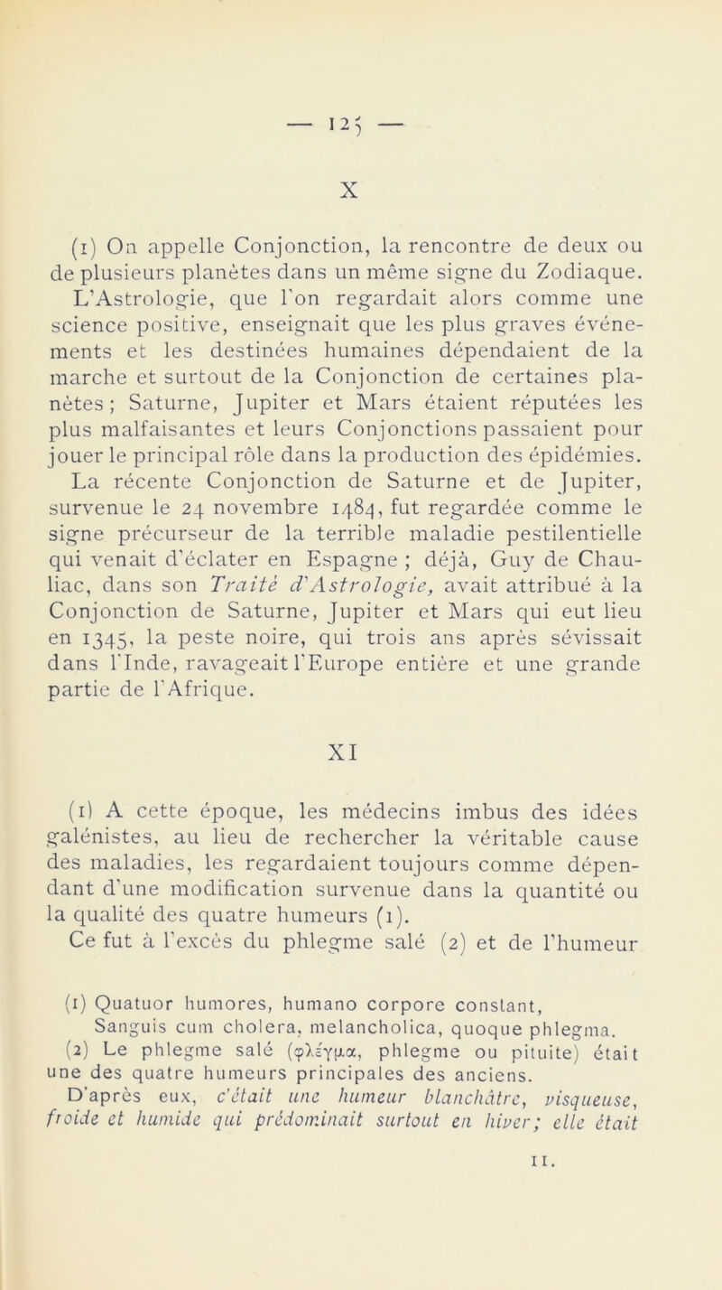 — 12} — X (i) On appelle Conjonction, la rencontre de deux ou de plusieurs planétes dans un méme signe du Zodiaque. L’Astrologie, que Ton regardait alors comme une Science positive, enseignait que les plus graves événe- ments et les destinées humaines dépendaient de la marche et surtout de la Conjonction de certaines pla- nétes ; Saturne, Júpiter et Mars étaient réputées les plus malfaisantes et leurs Conjonctions passaient pour jouer le principal role dans la production des épidémies. La récente Conjonction de Saturne et de Júpiter, survenue le 24 novembre 1484, fut regardée comme le signe précurseur de la terrible maladie pestilentielle qui venait d'éclater en Espagne ; deja, Guy de Chau- liac, dans son Traite d'AstroIogie, avait attribué á la Conjonction de Saturne, Júpiter et Mars qui eut lieu en 1345, la peste noire, qui trois ans aprés sévissait dans l'Inde, ravageait TEurope entiére et une grande partie de 1'Afrique. XI (1) A cette époque, les médecins imbus des idées galénistes, au lieu de rechercher la véritable cause des maladies, les regardaient toujours comme dépen- dant d'une modification survenue dans la quantité ou la qualité des quatre humeurs (1). Ce fut á l'excés du phlegme salé (2) et de l'humeur (1) Quatuor humores, humano corpore conslant, Sanguis cum cholera, melancholica, quoque phlegma. (2) Le phlegme salé (cp>.£yp.oc, phlegme ou pituite) était une des quatre humeurs principales des anciens. D’aprés eux, c’était une humeur blanchatre, visqueuse, froide et huniide qui prédominait surtout en hiucr; elle ctait 11.