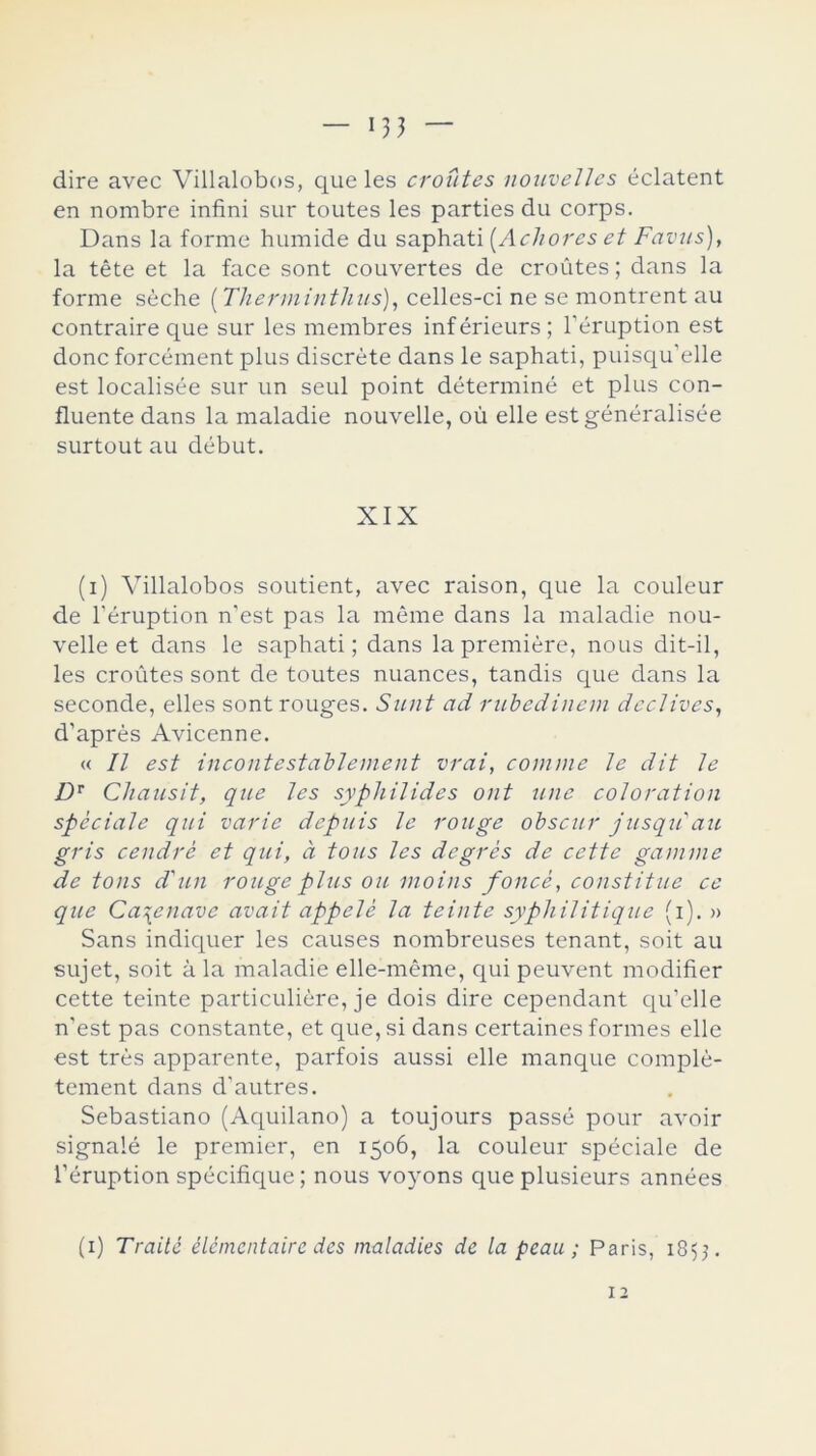 *33 — dire avec Villalobos, que les croütes nouvelles éclatent en nombre infini sur toutes les parties du corps. Dans la forme humide du saphati (Ac li o res et Favus), la tete et la face sont couvertes de croütes; dans la forme séche (Thermintlius), celles-ci ne se montrent au contraire que sur les membres inf érieurs ; l'éruption est done forcément plus discréte dans le saphati, puisqu'elle est localisée sur un seul point determiné et plus con- fluente dans la maladie nouvelle, oú elle estgénéralisée surtout au debut. XIX (i) Villalobos soutient, avec raison, que la couleur de l’éruption n’est pas la méme dans la maladie nou- velle et dans le saphati; dans la premiére, nous dit-il, les croütes sont de toutes nuances, tandis que dans la seconde, elles sont rouges. Sunt ad rubedineni declives, d’aprés Avicenne. « II est incontestablement vrai, comme le dit le Dr Chausit, que les syphilides ont une coloration spcciale qui varié deptiis le rouge obscur jusqu'au gris cendré et qui, d tous les degrés de cette gamme de tons d'un rouge plus ou moins foncé, constitue ce que Ca\enavc avait appelé la teinte syphilitique (i). » Sans indiquer les causes nombreuses tenant, soit au sujet, soit a la maladie elle-méme, qui peuvent modifier cette teinte particuliére, je dois dire cependant qu’elle n’est pas constante, et que, si dans certaines formes elle est tres apparente, parfois aussi elle manque complé- tement dans d’autres. Sebastiano (Aquilano) a toujours passé pour avoir signalé le premier, en 1506, la couleur spéciale de l’éruption spécifique; nous voyons que plusieurs années (1) Traite élémentaire des maladies de la peau; Paris, 1855.