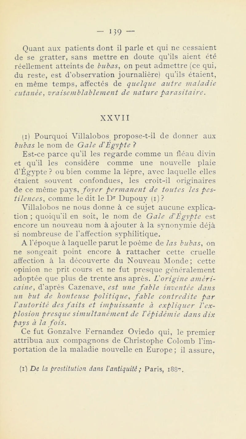 119 Quant aux patients dont il parle et qui ne cessaient de se gratter, sans mettre en doute qu’ils aient été réellement atteints de bubas, on peut admettre (ce qui, du reste, est d’observation journaliére) qu’ils étaient, en méme temps, affectés de quelque autre maladie cutanée, vraisemblablement de nature parasitaire. XXVII (i) Pourquoi Villalobos propose-t-il de donner aux bubas le nom de Gale d'Egypte ? Est-ce parce qu’il les regarde comme un fléau divin et qu’il les considere comme une nouvelle plaie d’Égypte ? ou bien comme la lépre, avec laquelle elles étaient souvent confondues, les croit-il originaires de ce méme pays, foyer permanent de toutes les pcs- tiJences, comme le dit le Dr Dupouy (i) ? Villalobos ne nous donne á ce sujet aucune explica- tion ; quoiqu'il en soit, le nom de Gale d'Egypte est encore un nouveau nom á ajouter á la synonymie déjá si nombreuse de l’affection syphilitique. A l’époque á laquelle parut le poéme de las bubas, on ne songeait point encore á rattacher cette cruelle affection á la découverte du Nouveau Monde; cette opinión ne prit cours et ne fut presque généralement adoptée que plus de trente ans aprés. Vorigine améri- caine, d’aprés Cazenave, est une fable inventes dans un but de hontcuse politiqice, fable contreditc par Tautorité des faits et impuissante a expliquen Vex- plosion presque simultanément de Vépidémie dans dix pays a la fots. Ce fut Gonzalve Fernandez Oviedo qui, le premier attribua aux compagnons de Christophe Colomb l’im- portation de la maladie nouvelle en Europe; il assure, (i) De la prostitution dans l'antiquité; Paris, 188^.