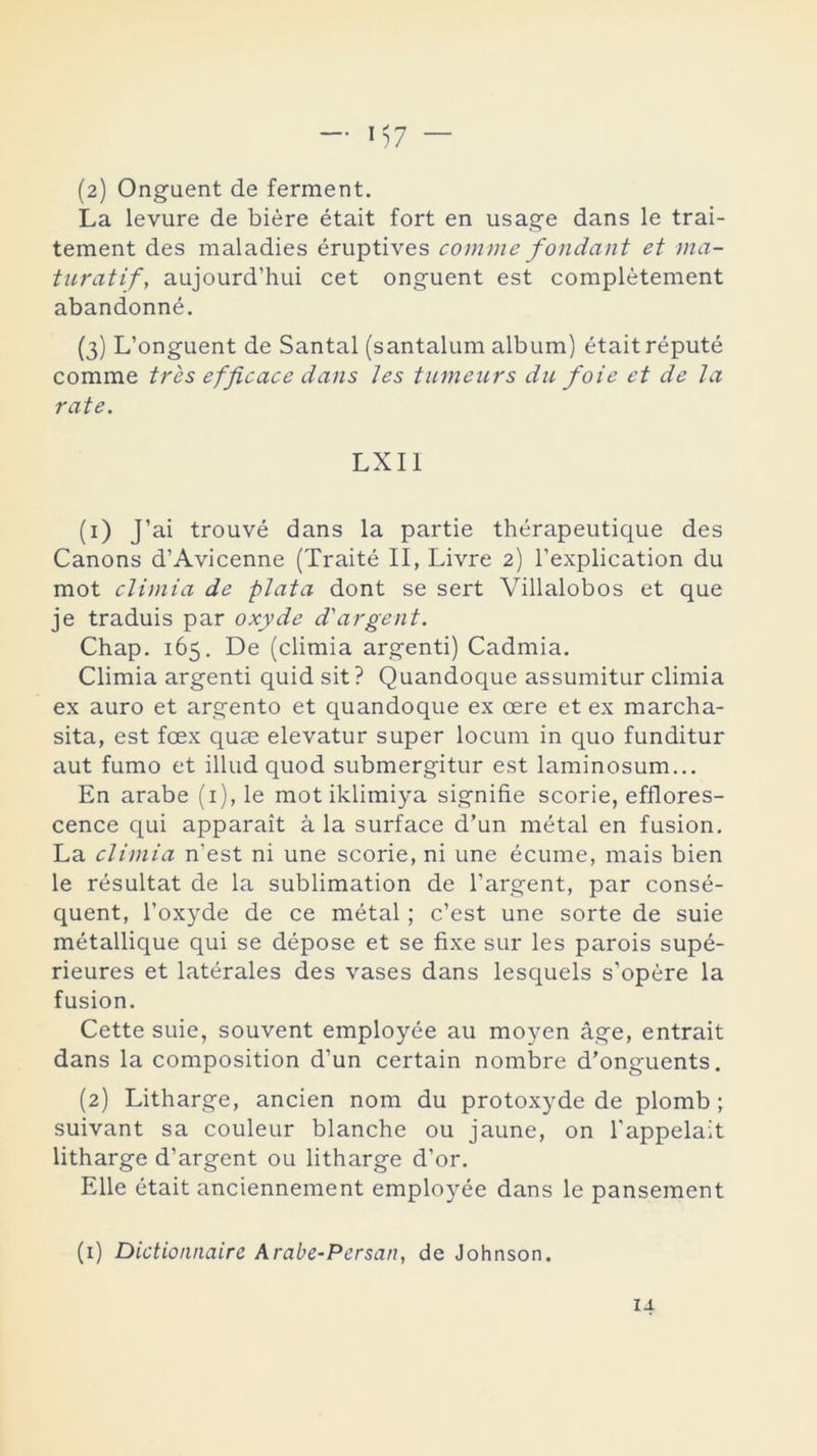 La levure de biére était fort en usage dans le trai- tement des maladies éruptives comme fondant et ma- turatif, aujourd’hui cet onguent est complétement abandonné. (3) L’onguent de Santal (santalum álbum) était réputé comme tres efficace dans Jes tumeurs du foie et de Ja rate. LXI1 (1) J’ai trouvé dans la partie thérapeutique des Canons d’Avicenne (Traité II, Livre 2) l’explication du mot cJimia de pJata dont se sert Villalobos et que je traduis par oxyde d'argent. Chap. 165. De (climia argenti) Cadmia. Climia argenti quid sit? Quandoque assumitur climia ex auro et argento et quandoque ex cere et ex marcha- sita, est foex quse elevatur super locum in quo funditur aut fumo et illud quod submergitur est laminosum... En arabe (1), le mot iklimiya signifie scorie, efflores- cence qui apparait á la surface d’un metal en fusión. La cJimia n'est ni une scorie, ni une écume, mais bien le résultat de la sublimation de l’argent, par consé- quent, l’oxyde de ce métal; c’est une sorte de suie métallique qui se dépose et se fixe sur les parois supé- rieures et laterales des vases dans lesquels s’opére la fusión. Cette suie, souvent employée au moyen áge, entrait dans la composition d’un certain nombre d’onguents. (2) Litharge, ancien nom du protoxyde de plomb ; suivant sa couleur blanche ou jaune, on l'appelait litharge d’argent ou litharge d’or. Elle était anciennement employée dans le pansement (1) Dictionnairc Arabe-Persan, de Johnson.