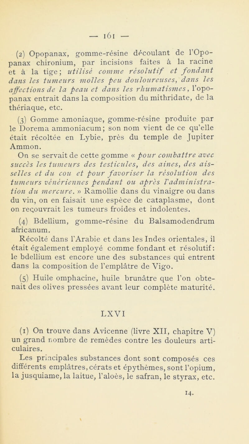 — 161 (2) Opopanax, gomme-résine découlant de l’Opo- panax chironium, par incisions faites á la racine et á la tige; utilisé comme résolutif et fondant dans les tumeurs violles peu douloureuses, dans les affections de la pean et dans les rhumatismes, l’opo- panax entrait dans la composition du mithridate, de la thériaque, etc. (3) Gorarae amoniaque, gomme-résine produite par le Dorema ammoniacum; son nom vient de ce qu’elle était récoltée en Lybie, prés du temple de Júpiter Ammon. On se servait de cette gomme « ponr combatiré avec snccés les tumeurs des testicules, des aines, des ais- selles et du cou et pour favoriser la résolution des tumeurs vénériennes pendant ou apres Vadministra- tion du mercure. » Ramollie dans du vinaigre ou dans du yin, on en faisait une espéce de cataplasme, dont on reqouvrait les tumeurs froides et indolentes. (4) Bdellium, gomme-résine du Balsamodendrum africanum. Récolté dans l'Arabie et dans les Indes orientales, il était également employé comme fondant et résolutif: le bdellium est encore une des substances qui entrent dans la composition de l’emplátre de Vigo. (5) Huile omphacine, huile brunátre que Ton obte- nait des olives pressées avant leur complete maturité. LXVI (1) On trouve dans Avicenne (livre XII, chapitre V) un grand nombre de remedes contre les douleurs arti- culares. Les principales substances dont sont composés ces différents emplátres, cérats et épythémes, sont l’opium, la jusquiame, la laitue, l’aloés, le safran, le styrax, etc. \ 14.