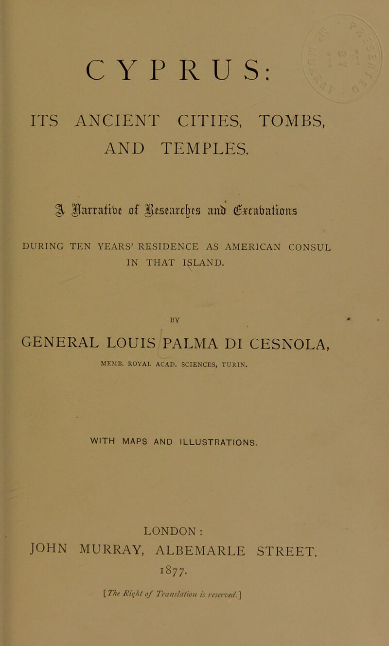 ITS ANCIENT CITIES, TOMBS, AND TEMPLES. 4 % liarrafib^ of anh (IpHabalmirs DURING TEN YEARS’ RESIDENCE AS AMERICAN CONSUL IN THAT ISLAND. BY GENERAL LOUIS PALMA DI CESNOLA, MEMC. ROYAL ACAD. SCIENCES, TURIN. WITH MAPS AND ILLUSTRATIONS. LONDON: JOHN MURRAY, ALBEMARLE STREET. 1877. [ of T'ranslttlion is vcsei~ved. ]