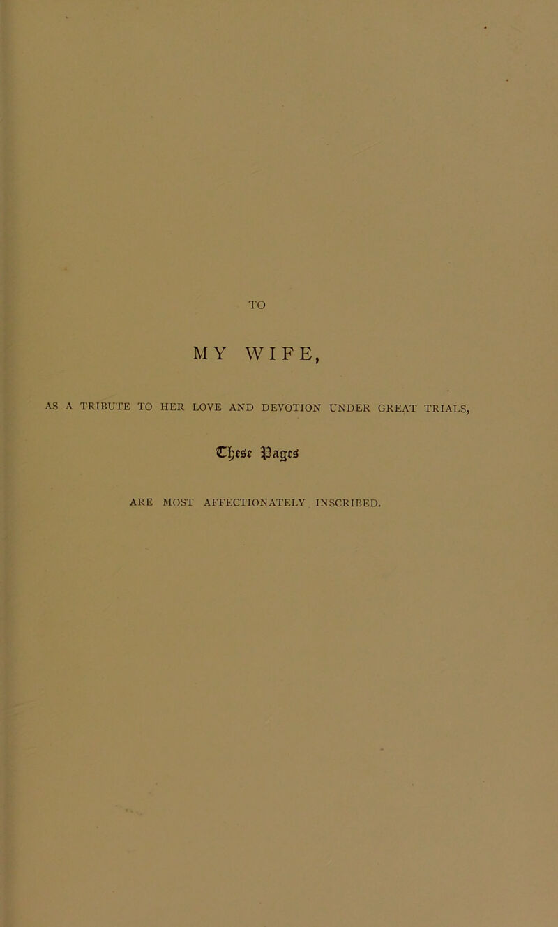 TO MY WIFE, AS A TRIBUTE TO HER LOVE AND DEVOTION UNDER GREAT TRIALS, ARE MOST AFFECTIONATELY INSCRIBED.