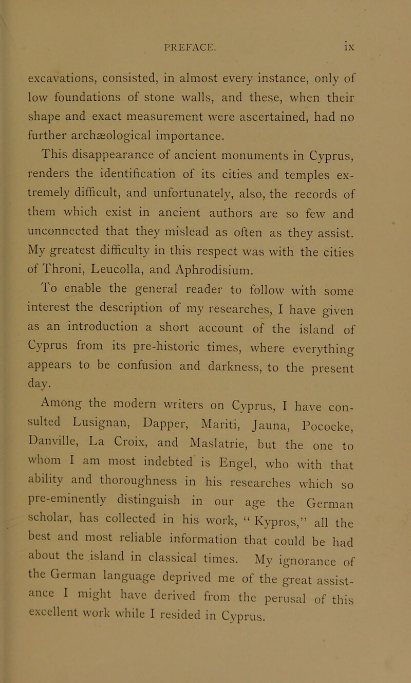 excavations, consisted, in almost every instance, only of low foundations of stone walls, and these, when their shape and exact measurement were ascertained, had no further archaeological importance. This disappearance of ancient monuments in Cyprus, renders the identification of its cities and temples ex- tremely difficult, and unfortunately, also, the records of them which exist in ancient authors are so few and unconnected that they mislead as often as they assist. My greatest difficulty in this respect was with the cities of Throni, Leucolla, and Aphrodisium. To enable the general reader to follow with some interest the description of my researches, I have given as an introduction a short account of the island of Cypius fiom its pre-historic times, where everything appears to be confusion and darkness, to the present day. Among the model n wi iters on Cyprus, I have con- sulted Lusignan, Dapper, Mariti, Jauna, Pococke, Danville, La Croix, and Maslatrie, but the one to whom I am most indebted' is Engel, who with that ability and thoroughness in his researches which so pre-eminently distinguish in our age the German scholar, has collected in his work, “ Kypros,” all the best and most reliable information that could be had about the island in classical times. My ignorance of the German language deprived me of the great assist- ance I might have derived from the perusal of this excellent work while I resided in Cyprus.