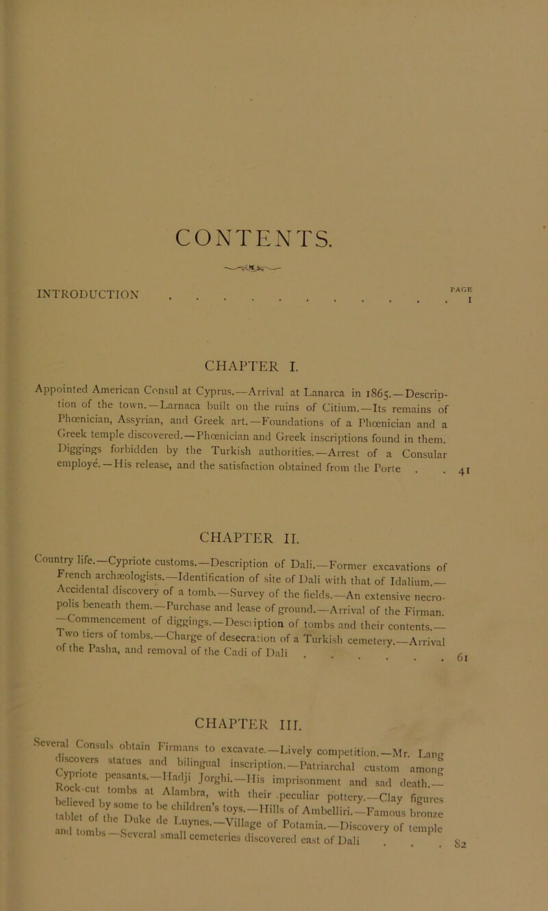 CONTENTS. INTRODUCTION CHAPTER I. Appointed American Con.sul at Cypru.s.—Arrival at Lanarca in 1865. —De.scrip- tion of the town.—Larnaca built on the ruins of Citium.—Its remains of Phoenician, Assyrian, and Greek art.—Foundations of a Phoenician and a Greek temple discovered.—Phoenician and Greek inscriptions found in them. Diggings forbidden by the Turkish authorities.—Arrest of a Consular employe. —His release, and the satisfaction obtained from the Porte CHAPTER II. Country life.-Cypriote customs.-Description of Dali.-Former excavations of rench archmologisU.—Identification of site of Dali with that of Idalium Accidental discovery of a tomb.-Survey of the fields.-An extensive necro- pohs beneath them.—Purchase and lease of ground.—Arrival of the Firman -Commencement of diggings.-Description of tombs and their contents.— Two tiers of tombs.—Charge of desecration of a Turkish cemetery.—Arrival of the Pasha, and removal of the Cadi of Dali .lEK lij. Several Consuls obtain Firm.ans to excavate.-Lively competition.-Mr. Lang scovcrs statues and bilingual inscription.-Patriarchal custom amon- Cypriote pea.sants.-Hadji Jorghi.-His imprisonment and sad deatlw Rock-cut tombs at Alambra, with their .peculiar pottery.-Clay figures t.birof thr^k° of Ambelliri.-Famous bronz.e ^ t!.mL -S , Potamia.-Discovery of temple Several small cemeteries discovered east of Dali 82