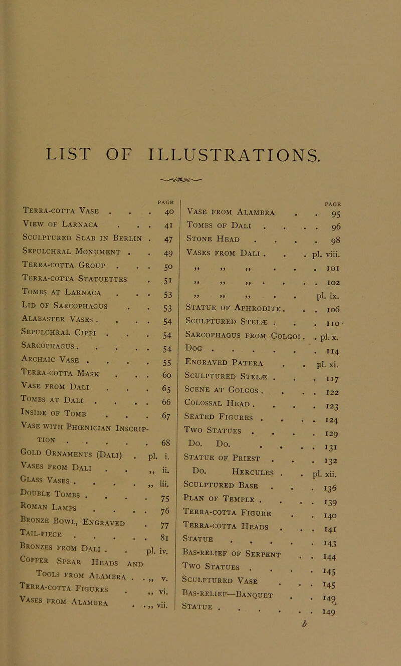 LIST OF ILLUSTRATIONS. Terra-cotta Vase . PAGE . 40 View of Larnaca . 41 Sculptured Slab in Berlin • 47 Sepulchral Monument . . 49 Terra-cotta Group . • SO Terra-cotta Statuettes • 51 Tombs at Larnaca • 53 Lid of Sarcophagus • 53 Alabaster Vases . • 54 Sepulchral Cippi . • 54 Sarcophagus .... • 54 Archaic Vase . • 55 Terra-cotta Mask . 60 Vase from Dali • 65 Tombs at Dali . . 66 Inside of Tomb • 67 Vase with Phcenician Inscrip- TION .... . 68 Gold Ornaments (Dali) pi. i. Vases from Dali ), ii. Glass Vases .... >> iii. Double Tombs . . 75 Roman Lamps • 76 Bronze Bowl, Engraved ■ 77 Tail-piece . 81 Bronzes from Dali . pl. iv. Copper Spear Heads and Tools from Alambra . >1 V. Terra-cotta Figures >> vi. Vases from Alambra .. vii. PAGE Vase from Alambra • 95 Tombs of Dali . 96 Stone Head . 98 Vases from Dali . pl. viii. 9’ M M • • . lOI ” 99 99 * • • . 102 9 9 9ffy • • pl. ix. Statue of Aphrodite . . 106 Sculptured Stelae . . no Sarcophagus from Golgoi. . pl. X. Dog . 114 Engraved Patera pl. xi. Sculptured Stelae . • ”7 Scene at Golgos. . 122 Colossal Head . . 123 Seated Figures . . 124 Two Statues . 129 Do. Do. • • • • 131 Statue of Priest . . 132 Do. Hercules . pl. xii. Sculptured Base . 136 Plan of Temple . • 139 Terra-cotta Figure . 140 Terra-cotta Heads . . 141 Statue • • • • • 143 Bas-relief of Serpent • 144 Two Statues . • 145 Sculptured Vase • 145 Bas-relief—Banquet • 149 Statue . • • • • 149