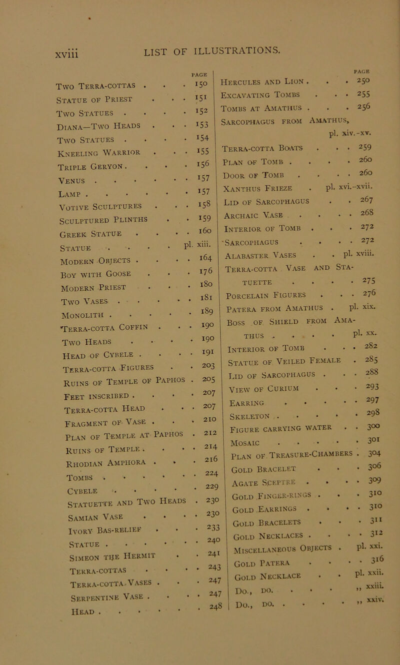 XVlll Two Terra-cottas . PACE . 150 ^ Statue of Priest . . 151 ^ Two Statues . • 152 Diana—Two Heads . . . 153 Two Statues . . 154 Kneeling Warrior . . 155 Triple Geryon . . 156 Venus . . ■ • . . 157 Lamp . . • • . 157 Votive Sculptures CO Sculptured Plinths . 159 Greek Statue . . 160 Statue . pi. xiii. Modern Objects . . . 164 Boy with Goose . 176 Modern Priest . . 180 Two Vases . . 181 Monolith . . . 189 Terra-cotta Coffin . . 190 Two Heads . . 190 Head of Cybele . . . 191 Terra-cotta Figures . 203 Ruins of Temple of Paphos . 205 Feet inscribed . . . 207 Terra-cotta Head . . 207 Fragment of Vase . . . 210 Plan of Temple at Paphos . 212 Ruins of Temple . . . 214 Rhodian Amphora . . . 216 Tombs . . . 224 Cybele . 229 Statuett'e and Two Heads . 230 Samian Vase . . 230 Ivory Bas-relief . 233 Statue . . . 240 Simeon tije Hermit . . 241 Terra-cottas . . 243 Terra-cotta . V ASES . 247 Serpentine Vase . . . 247 Head . • 248 Hercules and Lion . . PAGE . 250 E.xcavating Tombs • • 255 Tombs at Amathus . • . 256 Sarcophagus from Amathus, pi. xiv.-XT. Terra-cotta Boats • . 259 Plan of Tomb . . . 260 Door of Tomb • . 260 Xanthus Frieze pi. xvi.-xvii. Lid of Sarcophagus • . 267 Archaic Vase • . . 268 Interior of Tomb • • . 272 'Sarcophagus • . . 272 Alabaster Vases • pi. xviii. Terra-cotta Vase AND StA- tuette . • • -275 Porcelain Figures . , . 276 Patera from Amathus . pi. xix. Boss OF Shield from Ama- THUS pi. .XX. Interior of Tomb • 282 Statue of Veiled Female • 285 IHD OF Sarcophagus . • 288 View of Curium • 293 Earring . . • • • 297 Skeleton . • • • • 298 Figure carrying water • 300 Mosaic . . • • 301 Plan of Treasure-Chambers • 304 Gold Bracelet • 306 Agate Sceptre • 309 Gold Finger-rings . . • 310 Gold Earrings . • 310 Gold Bracelets • 3” Gold Necklaces . • 312 Miscellaneous Objects . pi. XXI. Gold Patera • 31^ Gold Necklace pi. xxii. Do., HO. xxiii- Do., no >* xxiv.