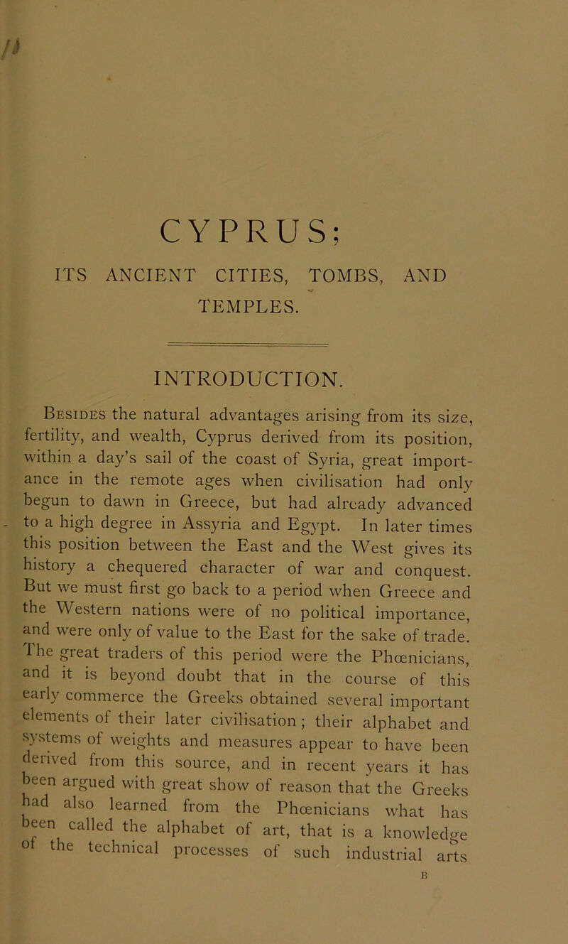 n CYPRUS; ITS ANCIENT CITIES, TOMBS, AND TEMPLES. INTRODUCTION. Besides the natural advantages arising from its size, fertility, and wealth, Cyprus derived from its position, within a day’s sail of the coast of Syria, great import- ance in the remote ages when civilisation had only begun to dawn in Greece, but had already advanced . to a high degree in Assyria and Egypt. In later times this position between the East and the West gives its history a chequered character of war and conquest. But we must first go back to a period when Greece and the Western nations were of no political importance, and were only of value to the East for the sake of trade. 1 he great traders of this period were the Phoenicians, and it is beyond doubt that in the course of this early commerce the Greeks obtained several important elements of their later civilisation ; their alphabet and systems of weights and measures appear to have been derived from this source, and in recent years it has been argued with great show of reason that the Greeks ad also learned from the Phoenicians what has been called the alphabet of art, that is a knowledge o the technical processes of such industrial arts B