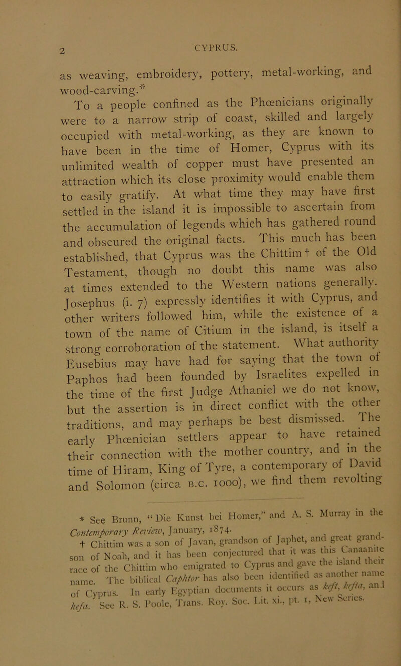 as weaving, embroidery, pottery, metal-working, and wood-carving. To a people confined as the Phoenicians originally were to a narrow strip of coast, skilled and largely occupied with metal-working, as they are known to have been in the time of Homer, Cyprus with its unlimited wealth of copper must have presented an attraction which its close proximity would enable them to easily gratify. At what time they may have first settled in the island it is impossible to ascertain from the accumulation of legends which has gathered round and obscured the original facts. This much has been established, that Cyprus was the Chittim t of the Old Testament, though no doubt this name was also at times extended to the Western nations generally. Josephus (i. 7) expressly identifies it with Cyprus, and other writers followed him, while the existence of a town of the name of Citium in the island, is itself a strong corroboration of the statement. What authority Eusebius may have had for saying that the town of Paphos had been founded by Israelites expelled in the time of the first Judge Athaniel we do not know, but the assertion is in direct conflict with the o^er traditions, and may perhaps be best dismissed. The early Phoenician settlers appear to have retained their connection with the mother country, and in the time of Hiram, King of Tyre, a contemporary of David and Solomon (circa b.c. 1000), we find them revolting * See Bnmn, “ Die Kunst bei Homer,” and A. S. Murray in the Cotitemfiorary Ba'icno, January, 1874. t Chittim was a son of Javan, grandson of Japhet, and great grand- son of Noah, and it has been conjectured that it was this Canaum c race of the Chittim who emigrated to Cyprus and gave the island thur name. The biblical GW'/.r has also been identilied of CypriKS. In early Egyptian documents it occurs ^s krft Irjta, ai . k^fa. See R. S. Toole, Trans. Roy. Soc. Eit. xi., pt. 1, Ne\\ . erics.