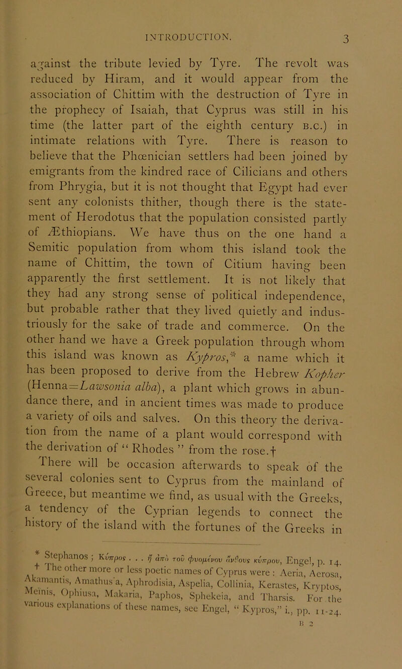 a'^ainst the tribute levied by Tyre. The revolt was reduced by Hiram, and it would appear from the association of Chittim with the destruction of Tyre in the prophecy of Isaiah, that Cyprus was still in his time (the latter part of the eighth century b.c.) in intimate relations with Tyre. There is reason to believe that the Phoenician settlers had been joined by emigrants from the kindred race of Cilicians and others from Phrygia, but it is not thought that Egypt had ever sent any colonists thither, though there is the state- ment of Herodotus that the population consisted partly of ^Ethiopians. We have thus on the one hand a Semitic population from whom this island took the name of Chittim, the town of Citium having been apparently the first settlement. It is not likely that they had any strong sense of political independence, but probable rather that they lived quietly and indus- triously for the sake of trade and commerce. On the other hand we have a Greek population through whom this island was known as Kypi'os^' a name which it has been proposed to derive from the Hebrew Kopher (H enna_Lamo«/a alhd)^ a plant which grows in abun- dance there, and in ancient times was made to produce a variety of oils and salves. On this theory the deriva- tion from the name of a plant would correspond with the derivation of “ Rhodes ” from the rose.f There will be occasion afterwards to speak of the several colonies sent to Cyprus from the mainland of Greece, but meantime we find, as usual with the Greeks, a tendency of the Cyprian legends to connect the history of the island with the fortunes of the Greeks in * Stephanos ; Kw/jo? . . . ^' fk.', toC <pvonivov r.veovs Engel, \) 14 t 1'he other more or less poetic names of Cyprus were : Aeria, Aerosa Akamantis, Amathusa, Aphrodisia, Aspelia, Collinia, Kerastes, Kryptos’ ^ lemis, Ophiusa, Makaria, Paphos, Sphekeia, and Tharsis. For the various explanations of these names, see Engel, “ Kypros,” i., pp. 11-24.