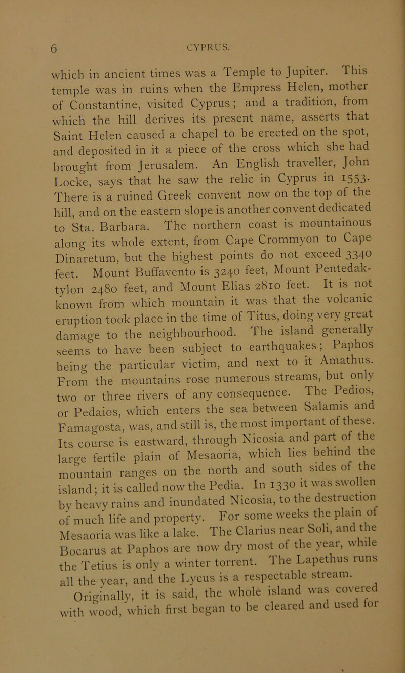 which in ancient times was a Temple to Jupiter. This temple was in ruins when the Empress Helen, mother of Constantine, visited Cyprus; and a tradition, from which the hill derives its present name, asserts that Saint Helen caused a chapel to be erected on the spot, and deposited in it a piece of the cross which she had brought from Jerusalem. An English traveller, John Locke, says that he saw the relic in Cyprus in 1553. There is a ruined Greek convent now on the top of the hill, and on the eastern slope is another convent dedicated to Sta. Barbara. The northern coast is mountainous along its whole extent, from Cape Crommyon to Cape Dinaretum, but the highest points do not exceed 3340 feet. Mount Buffavento is 3240 feet. Mount Pentedak- tylon 2480 feet, and Mount Elias 2810 feet. It is not known from which mountain it was that the volcanic eruption took place in the time of Titus, doing very great damage to the neighbourhood. The island generally seems to have been subject to earthquakes; Paphos being the particular victim, and next to it Amathus. From the mountains rose numerous streams, but only two or three rivers of any consequence. The Pedios or Pedaios, which enters the sea between Salamis and Famagosta, was, and still is, the most important of these. Its course is eastward, through Nicosia and part of the laro-e fertile plain of Mesaoria, which lies behind the mountain ranges on the north and south sides of the island; it is called now the Pedia. In 1330 it was swollen by heavy rains and inundated Nicosia, to the destruction of much life and property. For some weeks the plain of Mesaoria was like a lake. The Clarius near Soli, and the Bocarus at Paphos are now dry most of the year, whi e the Tetius is only a winter torrent. The Lapethus runs all the year, and the Lycus is a respectable stream. Originallv, it is said, the whole island was covered with wood, which first began to be cleared and used foi