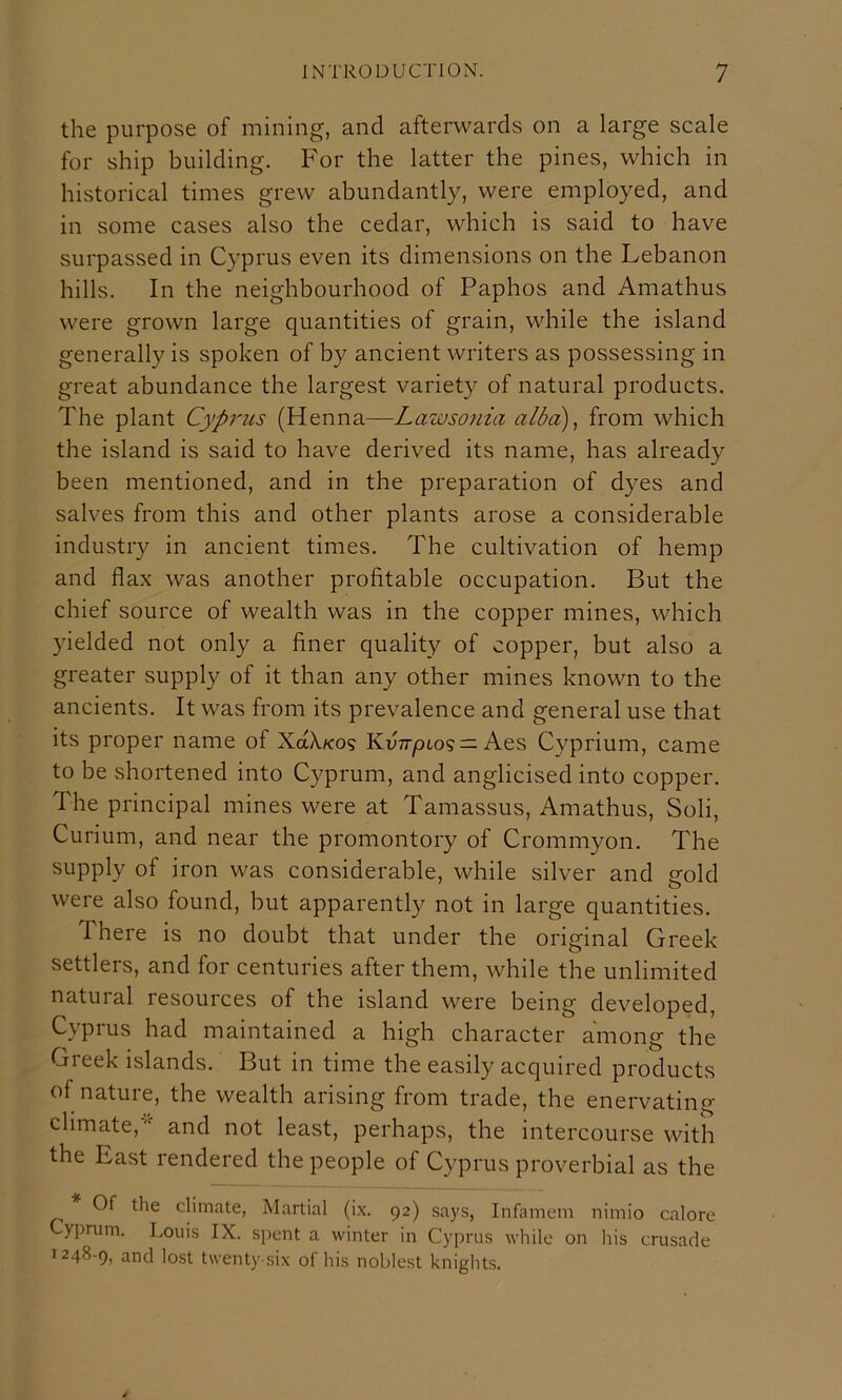 the purpose of mining, and afterwards on a large scale for ship building. For the latter the pines, which in historical times grew abundantly, were employed, and in some cases also the cedar, which is said to have surpassed in Cyprus even its dimensions on the Lebanon hills. In the neighbourhood of Paphos and Amathus were grown large quantities of grain, while the island generally is spoken of by ancient writers as possessing in great abundance the largest variety of natural products. The plant Cyprus (Henna—Lawsonia alba)^ from which the island is said to have derived its name, has already been mentioned, and in the preparation of dyes and salves from this and other plants arose a considerable industry in ancient times. The cultivation of hemp and flax was another profitable occupation. But the chief source of wealth was in the copper mines, which yielded not only a finer quality of copper, but also a greater supply of it than any other mines known to the ancients. It was from its prevalence and general use that its proper name of XaX/cos Kv77-pto9 = Aes Cyprium, came to be shortened into Cyprum, and anglicised into copper. The principal mines were at Tamassus, Amathus, Soli, Curium, and near the promontory of Crommyon. The supply of iron was considerable, while silver and gold were also found, but apparently not in large quantities. There is no doubt that under the original Greek settlers, and for centuries after them, while the unlimited natural resources of the island were being developed, Cyprus had maintained a high character among the Greek islands. But in time the easily acquired products of nature, the wealth arising from trade, the enervating climate,and not least, perhaps, the intercourse with the East rendered the people of Cyprus proverbial as the Of the climate, Martial (ix. 92) says, Infamem nimio calore Cyprum. Louis IX. spent a winter in Cyprus while on his crusade 1248-9, and lost twenty-six of his noblest knights.