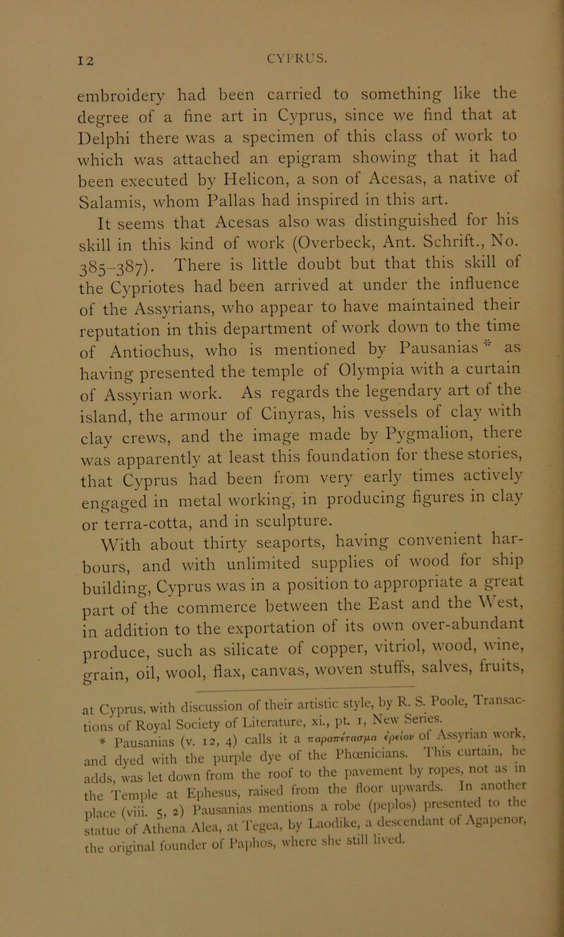 embroidery had been carried to something like the degree of a fine art in Cyprus, since we find that at Delphi there was a specimen of this class of work to which was attached an epigram showing that it had been executed by Helicon, a son of Acesas, a native of Salamis, whom Pallas had inspired in this art. It seems that Acesas also was distinguished for his skill in this kind of work (Overbeck, Ant. Schrift., No. 385-387). There is little doubt but that this skill of the Cypriotes had been arrived at under the influence of the Assyrians, who appear to have maintained their reputation in this department of work down to the time of Antiochus, who is mentioned by Pausaniasas having presented the temple of Olympia with a curtain of Assyrian work. As regards the legendary art of the island, the armour of Cinyras, his vessels of clay with clay crews, and the image made by Pygmalion, there was apparently at least this foundation foi these stories, that Cyprus had been from very early times actively engaged in metal working, in producing figuies m clay or terra-cotta, and in sculpture. With about thirty seaports, having convenient har- bours, and with unlimited supplies of wood for ship building, Cyprus was in a position to appropriate a great part of the commerce between the East and the \\ est, in addition to the exportation of its own over-abundant produce, such as silicate of copper, vitriol, wood, wine, o-rain oil, wool, flax, canvas, w'oven stufts, salves, liuits. at Cyprus, with discussion of their artistic style, by R. S. Poole, Transac- tions of Royal Society of LileraUire, xi., pt. i, New Series * Pausanias (v. 12, 4) calls it a TrapairiTaaixn (juiov of Assyrian work, and dyed with the purple dye of the Phcenicians. This curtain, he adds, was let down from the roof to the pavement by ropes not as m the Temple at Ephesus, raised from the floor upwards. In another place (viii 5, 2) Pausanias mentions a robe (i)cplos) presented to the Latue of Athena Alea, at Tegea, by Laodike, a de.sccndant of Agapenor, the original founder of Paphos, where she still lived.