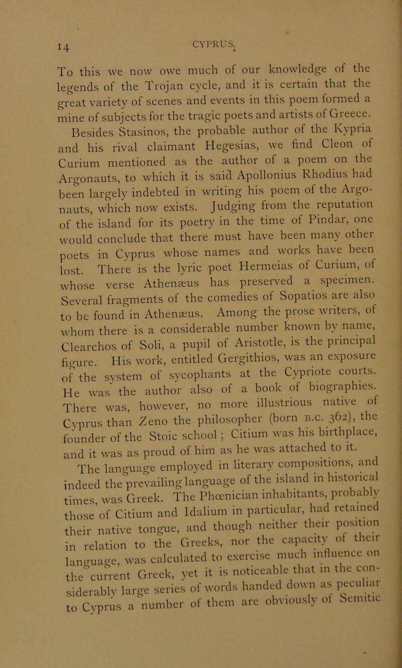 To this we now owe much of our knowledge of the legends of the Trojan cycle, and it is certain that the great variety of scenes and events in this poem formed a mine of subjects for the tragic poets and artists of Greece. Besides Stasinos, the probable author of the Kypria and his rival claimant Hegesias, we find Cleon of Curium mentioned as the author of a poem on the Argonauts, to which it is said Apollonius Rhodius had been largely indebted in writing his poem of the Aigo- nauts, which now exists. Judging from the reputation of the island for its poetry in the time of Pindar, one would conclude that there must have been many other poets in Cyprus whose names and works have been lost. There is the lyric poet Hermeias of Curium, of whose verse Athenseus has preserved a specimen. Several fragments of the comedies of Sopatios are also to be found in Athenasus. Among the prose writers, of whom there is a considerable number known by name, Clearchos of Soli, a pupil of Adstotle, is the principal fio-ure. His work, entitled Gergithios, was an exposuie of the system of sycophants at the Cypriote courts. He was the author also of a book of biogiaphies. There was, however, no more illustrious native of Cyprus than Zeno the philoso^dier (born b.c. 362), the founder of the Stoic school ; Citium was his birthplace, and it was as proud of him as he was attached to it. The language employed in literary compositions, and indeed theprevailing language of the island in historical times was Greek. The Phcenician inhabitants, probably those'of Citium and Idalium in particular, had retained their native tongue, and though neither their position in relation to the Greeks, nor the capacitc^ oi the.r language, was calculated to exercise much influence on thecurrent Greek, yet it is noticeable that in the con- siderably large series of words handed down as peculiar to Cyprus a number of them are obviously ol Semitic