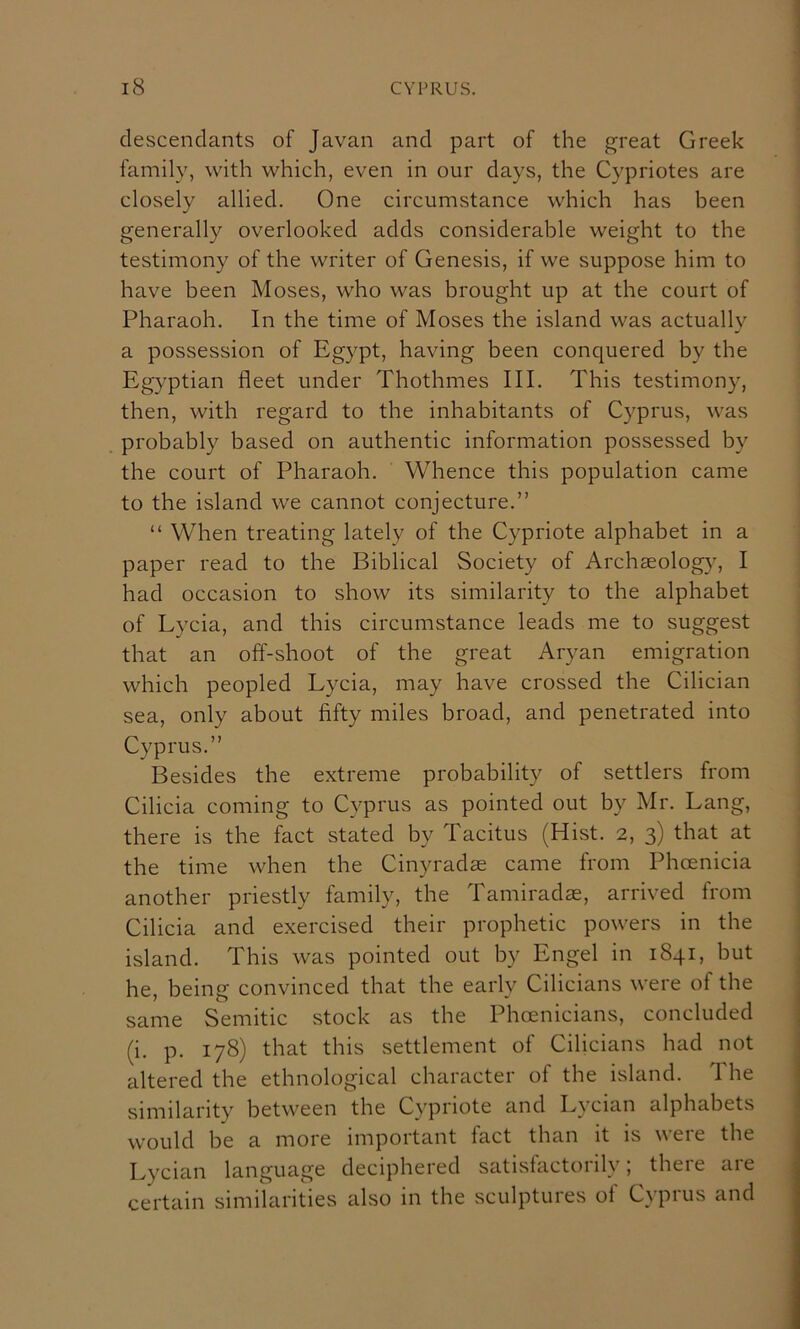 descendants of Javan and part of the great Greek family, with which, even in our days, the Cypriotes are closely allied. One circumstance which has been generally overlooked adds considerable weight to the testimony of the writer of Genesis, if we suppose him to have been Moses, who was brought up at the court of Pharaoh. In the time of Moses the island was actuallv a possession of Egypt, having been conquered by the Egyptian fleet under Thothmes III. This testimony, then, with regard to the inhabitants of Cyprus, was probably based on authentic information possessed by the court of Pharaoh. Whence this population came to the island we cannot conjecture.” “ When treating lately of the Cypriote alphabet in a paper read to the Biblical Society of Archaeolog}^, I had occasion to show its similarity to the alphabet of Lycia, and this circumstance leads me to suggest that an off-shoot of the great Aryan emigration which peopled Lycia, may have crossed the Cilician sea, only about fifty miles broad, and penetrated into Cyprus.” Besides the extreme probability of settlers from Cilicia coming to Cyprus as pointed out by Mr. Lang, there is the fact stated by Tacitus (Hist. 2, 3) that at the time when the Cinyradae came from Phoenicia another priestly family, the Tamiradae, arrived from Cilicia and exercised their prophetic powers in the island. This was pointed out by Engel in 1841, but he, being convinced that the early Cilicians were of the same Semitic .stock as the Phoenicians, concluded (i. p. 178) that this settlement of Cilicians had not altered the ethnological character of the island. The similarity between the Cypriote and Lycian alphabets would be a more important fact than it is were the Lycian language deciphered satisfactorily; there are certain similarities also in the sculptures of Cyprus and