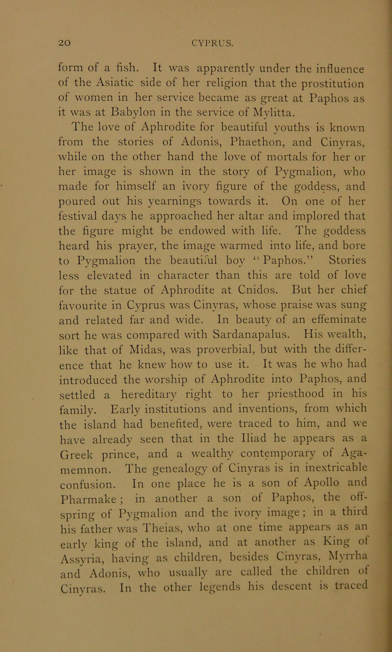 form of a fish. It was apparently under the influence of the Asiatic side of her religion that the prostitution of women in her service became as great at Paphos as it was at Babylon in the service of Mylitta. The love of Aphrodite for beautiful youths is known from the stories of Adonis, Phaethon, and Cinyras, while on the other hand the love of mortals for her oi- lier image is shown in the story of Pygmalion, who made for himself an ivory figure of the goddess, and poured out his yearnings towards it. On one of her festival days he approached her altar and implored that the figure might be endowed with life. The goddess heard his prayer, the image warmed into life, and bore to Pygmalion the beautilul boy “ Paphos.” Stories less elevated in character than this are told of love for the statue of Aphrodite at Cnidos. But her chief favourite in Cyprus was Cinyras, whose praise was sung and related far and wide. In beauty of an effeminate sort he was compared with Sardanapalus. His wealth, like that of Midas, was proverbial, but with the differ- ence that he knew how to use it. It was he who had introduced the worship of Aphrodite into Paphos, and settled a hereditary right to her priesthood in his family. Early institutions and inventions, from which the island had benefited, were traced to him, and we have already seen that in the Iliad he appears as a Greek prince, and a wealthy contemporary of Aga- memnon. The genealogy of Cinyras is in ine.xtricable confusion. In one place he is a son of Apollo and Pharmake ; in another a son of Paphos, the ofl- spring of Pygmalion and the ivory image ; in a third his father was Theias, who at one time appears as an early king of the island, and at another as King of Assyria, having as children, besides Cinyras, Myrrha and Adonis, who usually are called the children of Cinyras. In the other legends his descent is traced