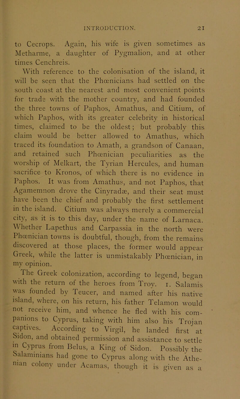 to Cecrops. Again, his wife is given sometimes as Metharme, a daughter of Pygmalion, and at other times Cenchreis. With reference to the colonisation of the island, it will be seen that the Phoenicians had settled on the south coast at the nearest and most convenient points for trade with the mother country, and had founded the three towns of Paphos, Amathus, and Citium, of which Paphos, with its greater celebrity in historical times, claimed to be the oldest; but probably this claim would be better allowed to Amathus, which traced its foundation to Amath, a grandson of Canaan, and retained such Phoenician peculiarities as the worship of Melkart, the Tyrian Hercules, and human sacrifice to Kronos, of which there is no evidence in Paphos. It was from Amathus, and not Paphos, that Agamemnon drove the Cinyradas, and their seat must have been the chief and probably the first settlement in the island. Citium was always merely a commercial city, as it is to this day, under the name of Larnaca. Whether Lapethus and Carpassia in the north were Phoenician towns is doubtful, though, from the remains discovered at those places, the former would appear Greek, while the latter is unmistakably Phoenician, in my opinion. The Greek colonization, according to legend, began with the return of the heroes from Troy. i. Salamis was founded by Teucer, and named after his native island, where, on his return, his father Telamon would not receive him, and whence he fled with his com- panions to Cyprus, taking with him also his Trojan captives. According to Virgil, he landed first at Sidon, and obtained permission and assistance to settle in Cyprus fiom Lelus, a King of Sidon. Possibly the Salaminians had gone to Cyprus along with the Athe- nian colony under Acamas, though it is given as a