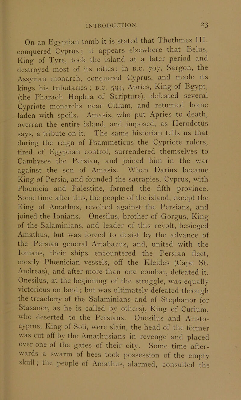 On an Egyptian tomb it is stated that Thothmes III. conquered Cyprus ; it appears elsewhere that Belus, King of Tyre, took the island at a later period and destroyed most of its cities ; in b.c. 7*^7’ Sargon, the Assyrian monarch, conquered Cyprus, and made its kings his tributaries ; b.c. 594, Apries, King of Egypt, (the Pharaoh Hophra of Scripture), defeated several Cypriote monarchs near Citium, and returned home laden with spoils. Amasis, who put Apries to death, overran the entire island, and imposed, as Herodotus says, a tribute on it. The same historian tells us that during the reign of Psammeticus the Cypriote rulers, tired of Egyptian control, surrendered themselves to Cambyses the Persian, and joined him in the war against the son of Amasis. When Darius became King of Persia, and founded the satrapies, Cyprus, with Phoenicia and Palestine, formed the fifth province. Some time after this, the people of the island, except the King of Amathus, revolted against the Persians, and joined the lonians. Onesilus, brother of Gorgus, King of the Salaminians, and leader of this revolt, besieged Amathus, but was forced to desist by the advance of the Persian general Artabazus, and, united with the lonians, their ships encountered the Persian fleet, mostly Phoenician vessels, off the Kleides (Cape St. Andreas), and after more than one combat, defeated it. Onesilus, at the beginning of the struggle, was equally victorious on land; but was ultimately defeated through the treachery of the Salaminians and of Stephanor (or Stasanor, as he is called by others). King of Curium, who deserted to the Persians. Onesilus and Aristo- cyprus. King of Soli, were slain, the head of the former was cut off by the Amathusians in revenge and placed over one of the gates of their city. Some time after- wards a swarm of bees took possession of the empty skull; the people of Amathus, alarmed, consulted the