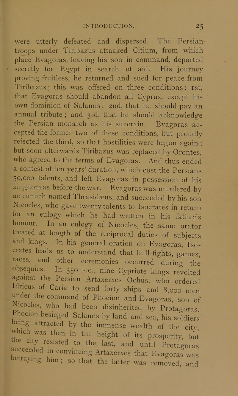 were utterly defeated and dispersed. The Persian troops under Tiribazus attacked Citium, from which place Evagoras, leaving his son in command, departed ^ secretly for Eg}^pt in search of aid. His journey proving fruitless, he returned and sued for peace from Tiribazus; this was offered on three conditions: ist, that Evagoras should abandon all Cyprus, except his own dominion of Salamis ; 2nd, that he should pay an annual tribute ; and 3rd, that he should acknowledge the Persian monarch as his suzerain. Evagoras ac- cepted the former two of these conditions, but proudly rejected the third, so that hostilities were begun again ; but soon afterwards Tiribazus was replaced by Orontes, who agreed to the terms of Evagoras. And thus ended a contest of ten years’ duration, which cost the Persians 50,000 talents, and left Evagoras in possession of his kingdom as before the war. Evagoras was murdered by an eunuch named Thrasidaeus, and succeeded by his son Nicocles, who gave twenty talents to Isocrates in return for an eulogy which he had written in his father’s honour. In an eulogy of Nicocles, the same orator treated at length of the reciprocal duties of subjects and kings. In his general oration on Evagoras, Iso- crates leads us to understand that bull-fights, games, races, and other ceremonies occurred during the obsequies. In 350 b.c., nine Cypriote kings revolted against the Persian Artaxerxes Ochus, who ordered Idricus of Cana to send forty ships and 8,000 men under the command of Phocion and Evagoras, son of x^icocles, who had been disinherited by Protagoras. 1 hocion besieged Salamis by land and sea, his soldiers eing attracted by the immense wealth of the citv which_ was then in the height of its prosperity, b^it e city resisted to the last, and until Protagoras succeeded m convincing Artaxerxes that Evagoras was lajing 11m; so that the latter was removed, and