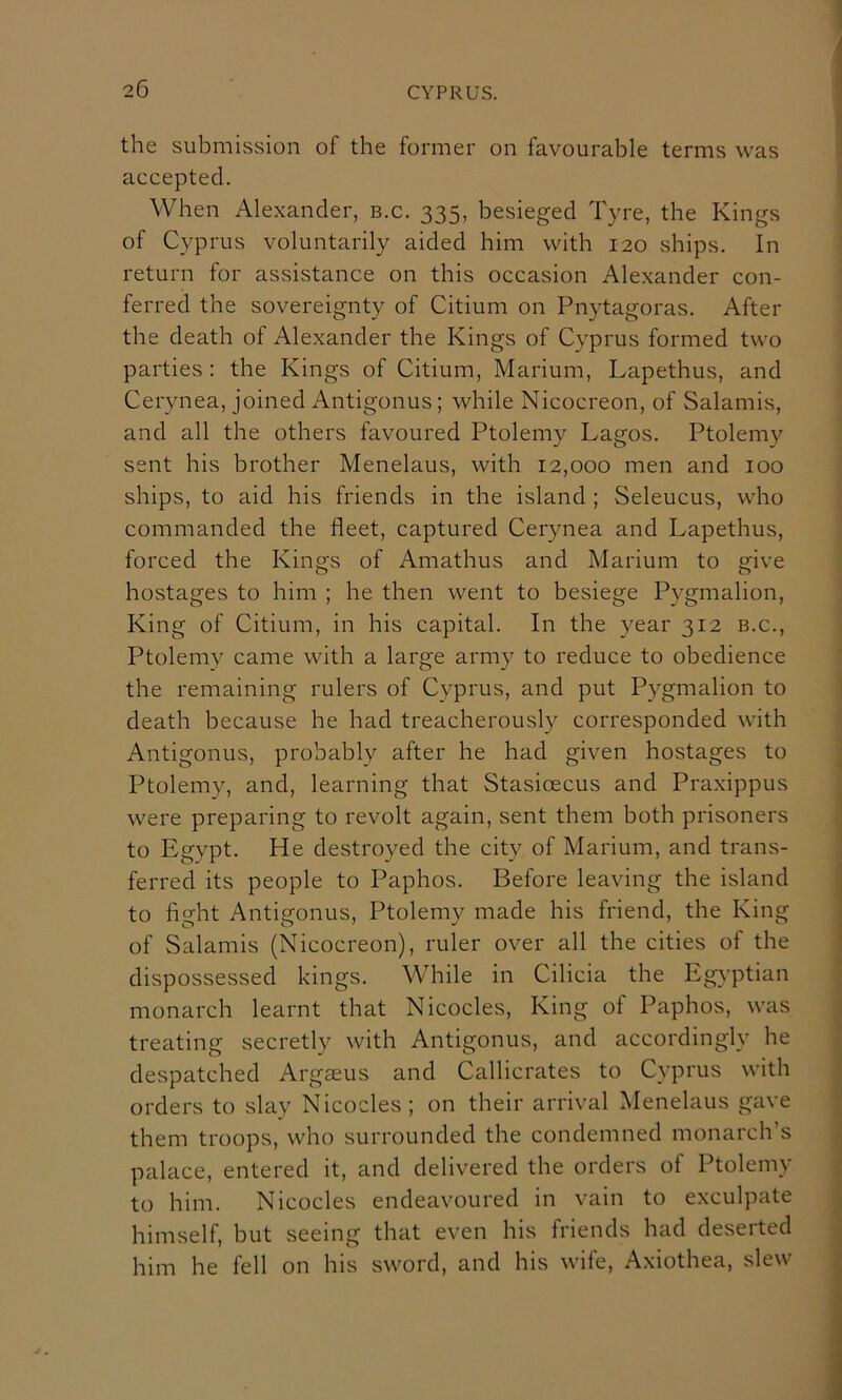 the submission of the former on favourable terms was accepted. When Alexander, b.c. 335, besieged Tyre, the Kings of Cyprus voluntarily aided him with 120 ships. In return for assistance on this occasion Ale.xander con- ferred the sovereignty of Citium on Pnytagoras. After the death of Alexander the Kings of Cyprus formed two parties : the Kings of Citium, Marium, Lapethus, and Cerynea, joined Antigonus; while Nicocreon, of Salamis, and all the others favoured Ptolemy Lagos. Ptolemy sent his brother Menelaus, with 12,000 men and 100 ships, to aid his friends in the island ; Seleucus, who commanded the fleet, captured Cerynea and Lapethus, forced the Kings of Amathus and Marium to give hostages to him ; he then went to besiege Pygmalion, King of Citium, in his capital. In the year 312 b.c., Ptolemy came with a large army to reduce to obedience the remaining rulers of Cyprus, and put Pygmalion to death because he had treacherously corresponded with Antigonus, probably after he had given hostages to Ptolemy, and, learning that Stasioecus and Praxippus were preparing to revolt again, sent them both prisoners to Egypt. He destroyed the city of Marium, and trans- ferred its people to Paphos. Before leaving the island to fight Antigonus, Ptolemy made his friend, the King of Salamis (Nicocreon), ruler over all the cities of the dispossessed kings. While in Cilicia the Egyptian monarch learnt that Nicocles, King of Paphos, was treating secretly with Antigonus, and accordingly he despatched Argaeus and Callicrates to Cyprus with orders to slay Nicocles ; on their arrival Menelaus gave them troops, who surrounded the condemned monarch’s palace, entered it, and delivered the orders of Ptolemy to him, Nicocles endeavoured in vain to exculpate himself, but seeing that even his friends had deserted him he fell on his sword, and his wife, Axiothea, slew