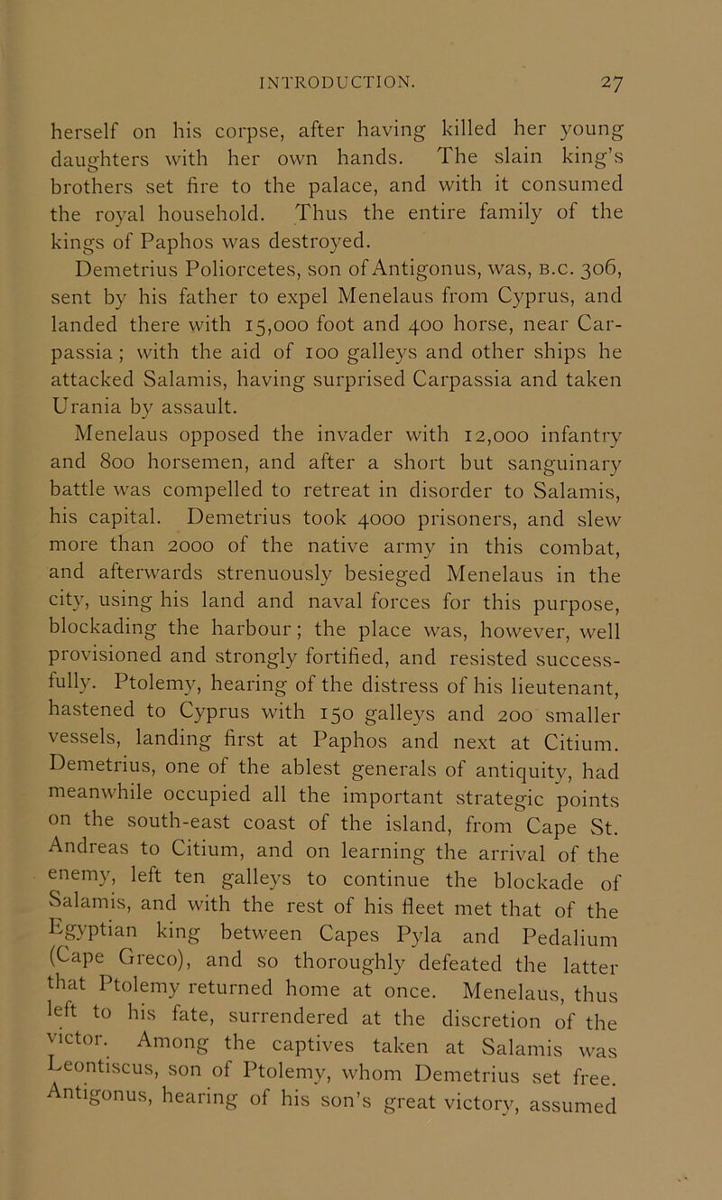 herself on his corpse, after having killed her young daughters with her own hands. The slain king’s brothers set fire to the palace, and with it consumed the royal household. Thus the entire family of the kings of Paphos was destroyed. Demetrius Poliorcetes, son of Antigonus, was, b.c. 306, sent by his father to expel Menelaus from Cyprus, and landed there with 15,000 foot and 400 horse, near Car- passia ; with the aid of 100 galleys and other ships he attacked Salamis, having surprised Carpassia and taken Urania by assault. Menelaus opposed the invader with 12,000 infantry and 800 horsemen, and after a short but sanguinary battle was compelled to retreat in disorder to Salamis, his capital. Demetrius took 4000 prisoners, and slew more than 2000 of the native army in this combat, and afterwards strenuously besieged Menelaus in the city, using his land and naval forces for this purpose, blockading the harbour; the place was, however, well provisioned and strongly fortified, and resisted success- fully. Ptolemy, hearing of the distress of his lieutenant, hastened to Cyprus with 150 galleys and 200 smaller vessels, landing first at Paphos and next at Citium. Demetrius, one of the ablest generals of antiquity, had meanwhile occupied all the important strategic points on the south-east coast of the island, from Cape St. Andreas to Citium, and on learning the arrival of the enemy, left ten galleys to continue the blockade of Salamis, and with the rest of his fleet met that of the Egyptian king between Capes Pyla and Pedalium (Cape Greco), and so thoroughly defeated the latter that Ptolemy returned home at once. Menelaus, thus left to his fate, surrendered at the discretion of the victor. Among the captives taken at Salamis was Leontiscus, son of Ptolemy, whom Demetrius set free. Antigonus, hearing of his son’s great victory, assumed