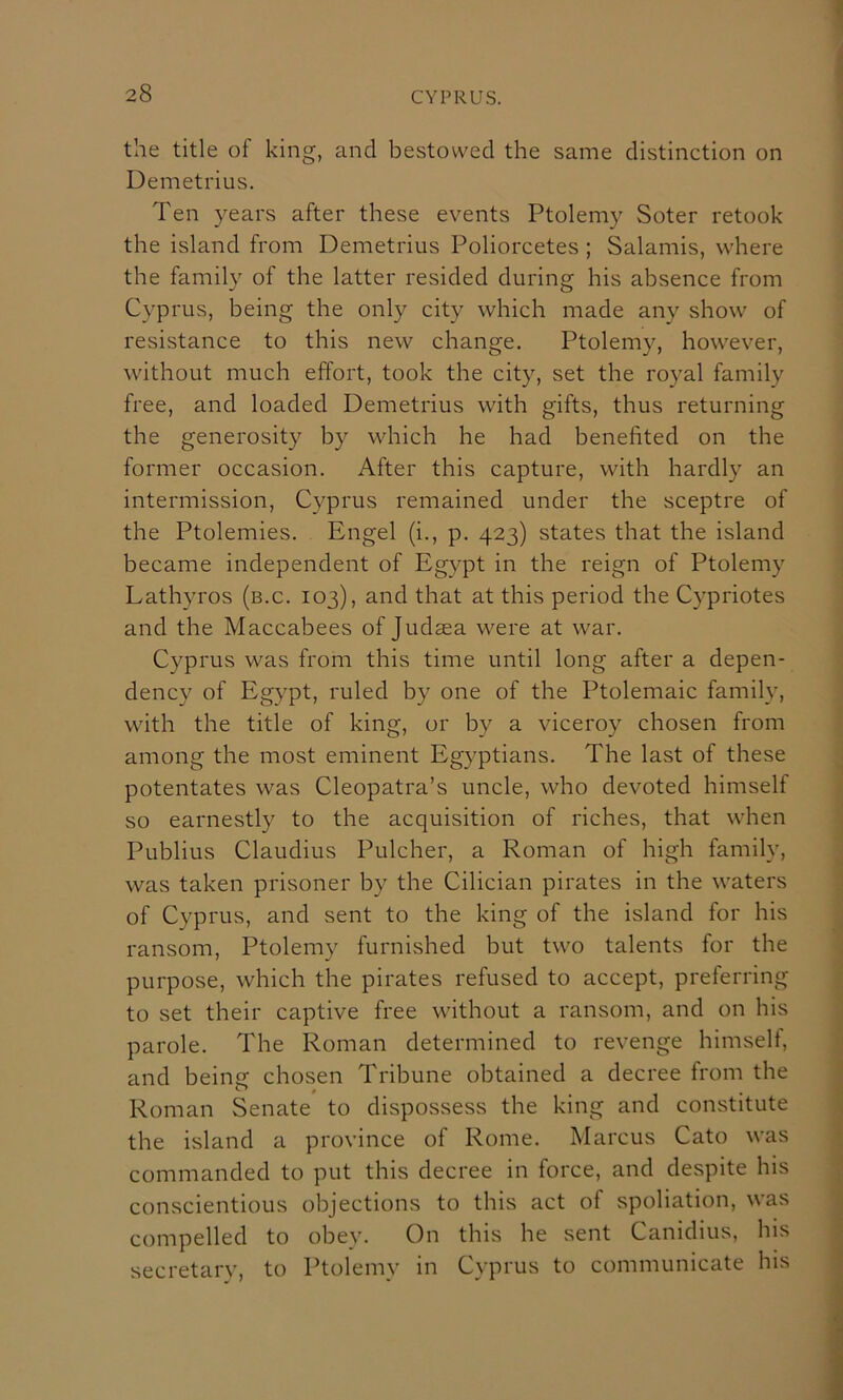 the title of king, and bestowed the same distinction on Demetrius. Ten years after these events Ptolemy Soter retook the island from Demetrius Poliorcetes ; Salamis, where the family of the latter resided during his absence from Cyprus, being the only city which made any show of resistance to this new change. Ptolemy, however, without much effort, took the city, set the royal family free, and loaded Demetrius with gifts, thus returning the generosity by which he had benefited on the former occasion. After this capture, with hardly an intermission, Cyprus remained under the sceptre of the Ptolemies. Engel (i., p. 423) states that the island became independent of Egypt in the reign of Ptolemy Lathyros (b.c. 103), and that at this period the Cypriotes and the Maccabees of Judaea were at war. Cyprus was from this time until long after a depen- dency of Egypt, ruled by one of the Ptolemaic family, with the title of king, or by a viceroy chosen from among the most eminent Egyptians. The last of these potentates was Cleopatra’s uncle, who devoted himself so earnestly to the acquisition of riches, that when Publius Claudius Pulcher, a Roman of high family, was taken prisoner by the Cilician pirates in the waters of Cyprus, and sent to the king of the island for his ransom, Ptolemy furnished but two talents for the purpose, which the pirates refused to accept, preferring to set their captive free without a ransom, and on his parole. The Roman determined to revenge himself, and being chosen Tribune obtained a decree from the Roman Senate to dispossess the king and constitute the island a province of Rome. Marcus Cato was commanded to put this decree in force, and despite his conscientious objections to this act of spoliation, was compelled to obey. On this he sent Canidius, his secretarv, to Ptolemy in Cyprus to communicate his