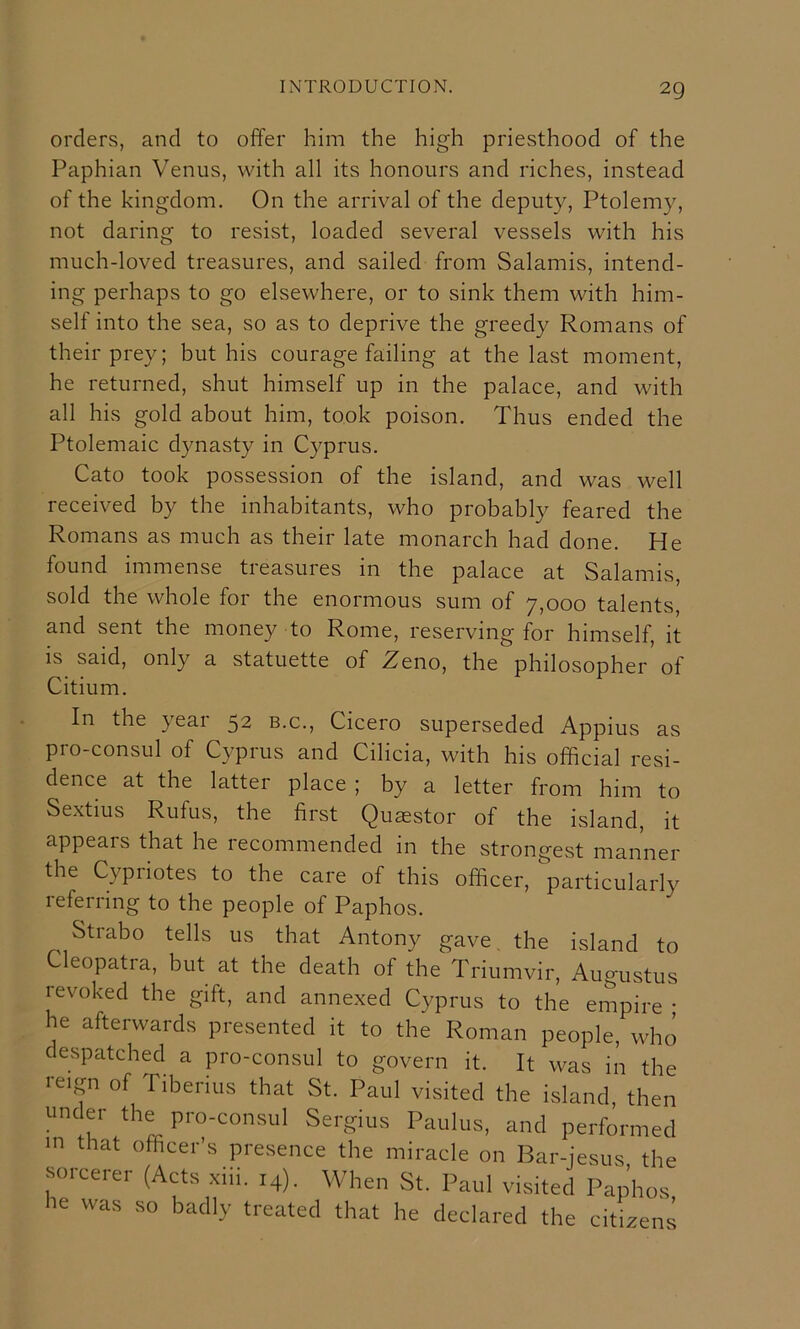 orders, and to offer him the high priesthood of the Paphian Venus, with all its honours and riches, instead of the kingdom. On the arrival of the deputy, Ptolemy, not daring to resist, loaded several vessels with his much-loved treasures, and sailed from Salamis, intend- ing perhaps to go elsewhere, or to sink them with him- self into the sea, so as to deprive the greedy Romans of their prey; but his courage failing at the last moment, he returned, shut himself up in the palace, and with all his gold about him, took poison. Thus ended the Ptolemaic dynasty in Cyprus. Cato took possession of the island, and was well received by the inhabitants, who probably feared the Romans as much as their late monarch had done. He found immense treasures in the palace at Salamis, sold the whole for the enormous sum of 7,000 talents, and sent the money to Rome, reserving for himself, it is said, only a statuette of Zeno, the philosopher'of Citium. In the year 52 b.c., Cicero superseded Appius as pro-consul of Cyprus and Cilicia, with his official resi- dence at the latter place ; by a letter from him to Sextius Rufus, the first Quaestor of the island, it appears that he recommended in the strongest manner the Cypriotes to the care of this officer, particularly referring to the people of Paphos. Strabo tells us that Antony gave the island to Cleopatra, but at the death of the Triumvir, Augustus revoked the gift, and annexed Cyprus to the empire • he afterwards presented it to the Roman people, who despatched a pro-consul to govern it. It was in the reign of Tiberius that St. Paul visited the island, then under the pro-consul Sergius Paulus, and performed m that officer’s presence the miracle on Bar-iesus the sorcerer (Acts xiii. 14). When St. Paul visited Paphos he was so badly treated that he declared the citizens