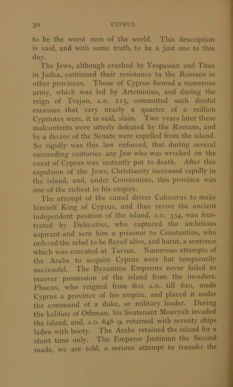 to be the worst men of the world. This description is said, and with some truth, to be a just one to this day. The Jews, although crushed by Vespasian and Titus in Judea, continued their resistance to the Romans in other provinces. Those of Cyprus formed a numerous army, which was led by Arteminius, and during the reign of Trajan, a.d. 115, committed such direful excesses that very nearly a quarter of a million Cypriotes were, it is said, slain. Two years later these malcontents were utterly defeated by the Romans, and by a decree of the Senate were expelled from the island. So rigidly was this law enforced, that during several succeeding centuries any Jew who was wrecked on the coast of Cyprus was instantly put to death. After this expulsion of the Jews, Christianity increased rapidly in the island, and, under Constantine, this province was one of the richest in his empire. The attempt of the camel driver Calocerus to make himself King of Cyprus, and thus revive the ancient independent position of the island, a-.d. 334, was frus- trated by Dahr.atius, who captured the ambitious aspirant and sent him a prisoner to Constantine, who ordered the rebel to be flayed alive, and burnt, a sentence which was executed at Tarsus. Numerous attempts of the Arabs to acquire Cyprus were but temporarily successful. The Byzantine Emperors never failed to recover possession of the island from the invaders. * Phocas, who reigned from 602 a.d. till 610, made Cyprus a province of his empire, and placed it under the command of a duke, or military leader. During the kalifate of Othman, his lieutenant Moavyah invaded the island, and, a.d. 648-g, returned with seventy ships laden with booty. The Arabs retained the island for a short time only. The Emperor Justinian the Second made, we are told, a serious attempt to transfer the