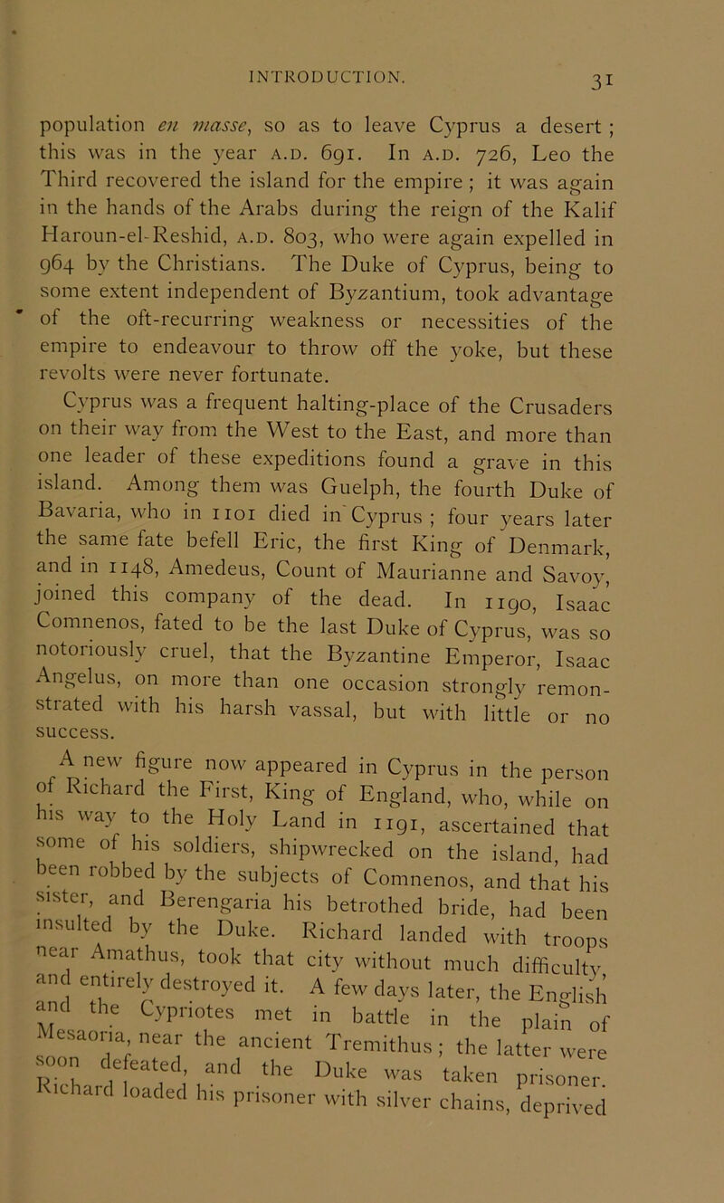 population en ?;iasse, so as to leave Cyprus a desert; this was in the year a.d. 6gi. In a.d. 726, Leo the Third recovered the island for the empire ; it was again in the hands of the Arabs during the reign of the Kalif Haroun-el-Reshid, a.d. 803, who were again expelled in 964 by the Christians. The Duke of Cyprus, being to some extent independent of Byzantium, took advantage of the oft-recurring weakness or necessities of the empire to endeavour to throw off the yoke, but these revolts were never fortunate. Cyprus was a frequent halting-place of the Crusaders on their way from the West to the East, and more than one leader of these expeditions found a grave in this island. Among them was Guelph, the fourth Duke of Bavaria, who in iioi died in Cyprus ; four years later the same fate befell Eric, the first King of Denmark, and in 1148, Amedeus, Count of Maurianne and Savoy, joined this company of the dead. In 1190, Isaac Comnenos, fated to be the last Duke of Cyprus,’was so notoriously cruel, that the Byzantine Emperor, Isaac Angelus, on more than one occasion strongly remon- strated with his harsh vassal, but with little or no success. A new figure now appeared in Cyprus in the person of Richard the First, King of England, who, while on IS way to the Holy Land in 1191, ascertained that some of his soldiers, shipwrecked on the island, had been robbed by the subjects of Comnenos, and that his sister, and Berengaria his betrothed bride, had been insu ted by the Duke. Richard landed with troops near Amathus, took that city without much difificultv and Tl'*'r A fe' 'lays later, the English <1 the Cypriotes met in battle in the plain of esaoiia near the ancient Tremithus; the latter were ■ n (efeated, and the Duke was taken prisoner ithard loaded his prisoner with silver chains, deprived