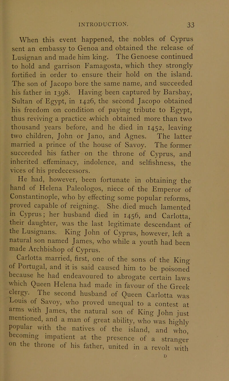 When this event happened, the nobles of Cyprus sent an embassy to Genoa and obtained the release of Lusignan and made him king. The Genoese continued to hold and garrison Famagosta, which they strongly fortified in order to ensure their hold on the island. The son of Jacopo bore the same name, and succeeded his father in 1398. Having been captured by Barsbay, Sultan of Egypt, in 1426, the second Jacopo obtained his freedom on condition of paying tribute to Egypt, thus reviving a practice .which obtained more than two thousand years before, and he died in 1452, leaving two children, John or Jano, and Agnes. The latter married a prince of the house of Savoy. The former succeeded his father on the throne of Cyprus, and inherited effeminacy, indolence, and selfishness, the vices of his predecessors. He had, however, been fortunate in obtaining the hand of Helena Paleologos, niece of the Emperor of Constantinople, who by effecting some popular reforms, proved capable of reigning. She died much lamented in Cyprus; her husband died in 1456, and Carlotta, their daughter, was the last legitimate descendant of the Lusignans. King John of Cyprus, however, left a natural son named James, who while a youth had been made Archbishop of Cyprus. Carlotta married, first, one of the sons of the King of Portugal, and it is said caused him to be poisoned because he had endeavoured to abrogate certain laws which Queen Helena had made in favour of the Greek clergy. The second husband of Queen Carlotta was Louis of Savoy, who proved unequal to a contest at arms vvith James, the natural son of King John just mentioned, and a man of great ability, who was highly popular with the natives of the island, and who, becoming impatient at the presence of a stranger on the throne of his father, united in a revolt with D