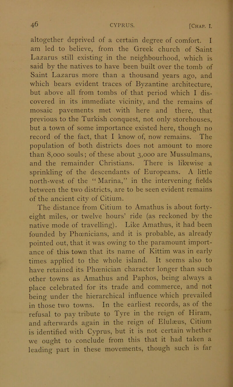 altogether deprived of a certain degree of comfort. I am led to believe, from the Greek church of Saint Lazarus still existing in the neighbourhood, which is said by the natives to have been built over the tomb of Saint Lazarus more than a thousand years ago, and which bears evident traces of Byzantine architecture, but above all from tombs of that period which I dis- covered in its immediate vicinity, and the remains of mosaic pavements met with here and there, that previous to the Turkish conquest, not only storehouses, but a town of some importance existed here, though no record of the fact, that I know of, now remains. The population of both districts does not amount to more than 8,000 souls; of these about 3,000 are Mussulmans, and the remainder Christians. There is likewise a sprinkling of the descendants of Europeans. A little north-west of the “ Marina,” in the intervening fields between the two districts, are to be seen evident remains of the ancient city of Citium. The distance from Citium to Amathus is about forty- eight miles, or twelve hours’ ride (as reckoned by the native mode of travelling). Like Amathus, it had been founded by Phoenicians, and it is probable, as already pointed out, that it was owing to the paramount import- ance of this town that its name of Kittim was in early times applied to the whole island. It seems also to have retained its Phoenician character longer than such other towns as Amathus and Paphos, being always a place celebrated for its trade and commerce, and not being under the hierarchical influence which prevailed in those two towns. In the earliest records, as of the refusal to pay tribute to Tyre in the reign of Hiram, and afterwards again in the reign of Elulaeus, Citium is identified with Cyprus, but it is not certain whether we ought to conclude from this that it had taken a leading part in these movements, though such is far