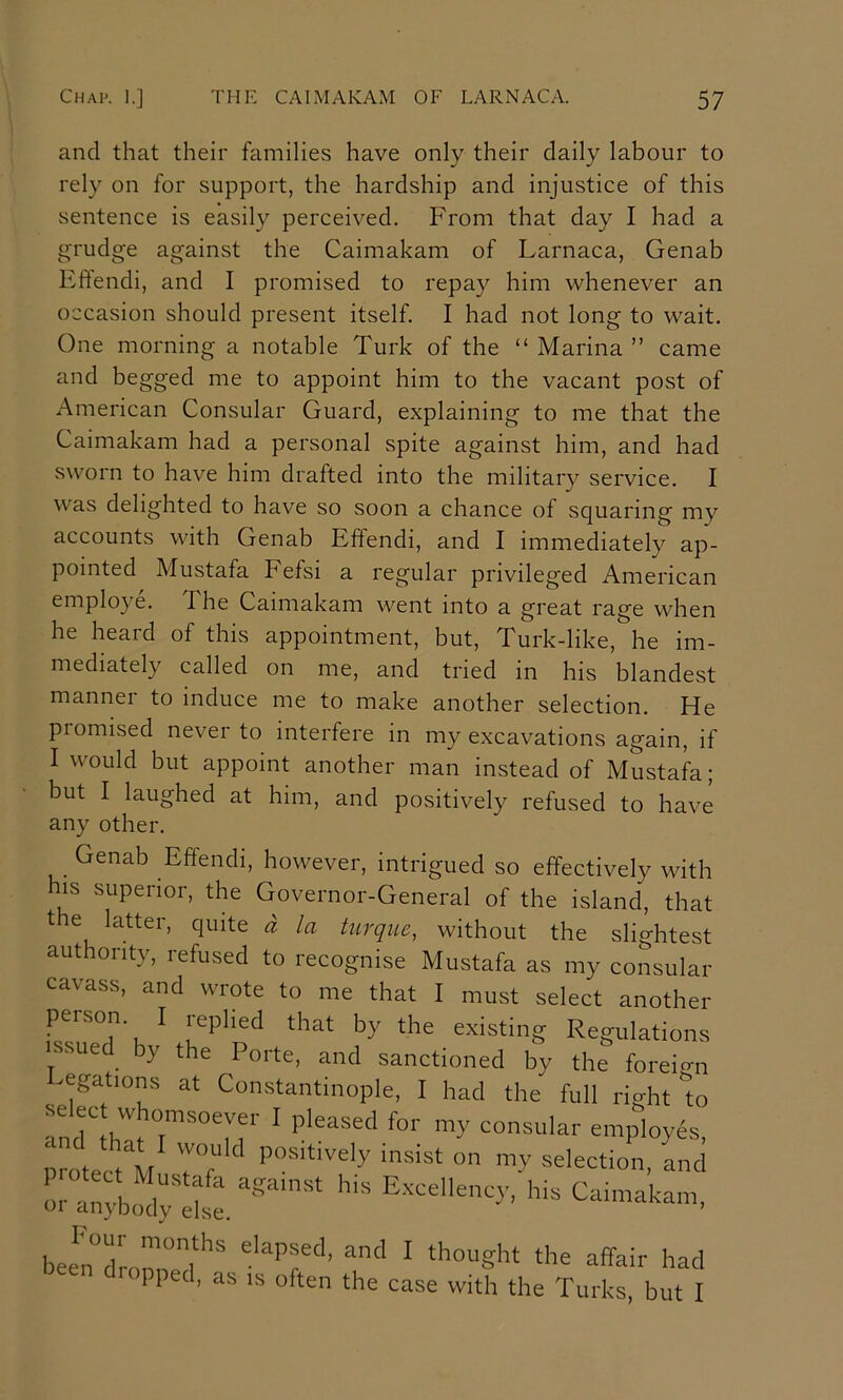 and that their families have only their daily labour to rely on for support, the hardship and injustice of this sentence is easily perceived. From that day I had a grudge against the Caimakam of Larnaca, Genab Effendi, and I promised to repay him whenever an occasion should present itself. I had not long to wait. One morning a notable Turk of the “ Marina ” came and begged me to appoint him to the vacant post of American Consular Guard, explaining to me that the Caimakam had a personal spite against him, and had sworn to have him drafted into the military service. I was delighted to have so soon a chance of squaring my accounts with Genab Effendi, and I immediately ap- pointed Mustafa Fefsi a regular privileged American employe. The Caimakam went into a great rage when he heard of this appointment, but, Turk-like, he im- mediately called on me, and tried in his blandest manner to induce me to make another selection. He promised never to interfere in my excavations again, if I would but appoint another man instead of Mustafa; but I laughed at him, and positively refused to have any other. Genab Effendi, however, intrigued so effectively with his superior, the Governor-General of the island, that the latter, quite d la turque, without the slightest authority, refused to recognise Mustafa as my consular cavass, and wrote to me that I must select another person. I replied that by the existing Regulations issued by the Porte, and sanctioned by the foreign negations at Constantinople, I had the full right to ^ consular employ6s, !>: ^apnakan, dropped, as is often the case with the Turks, but I