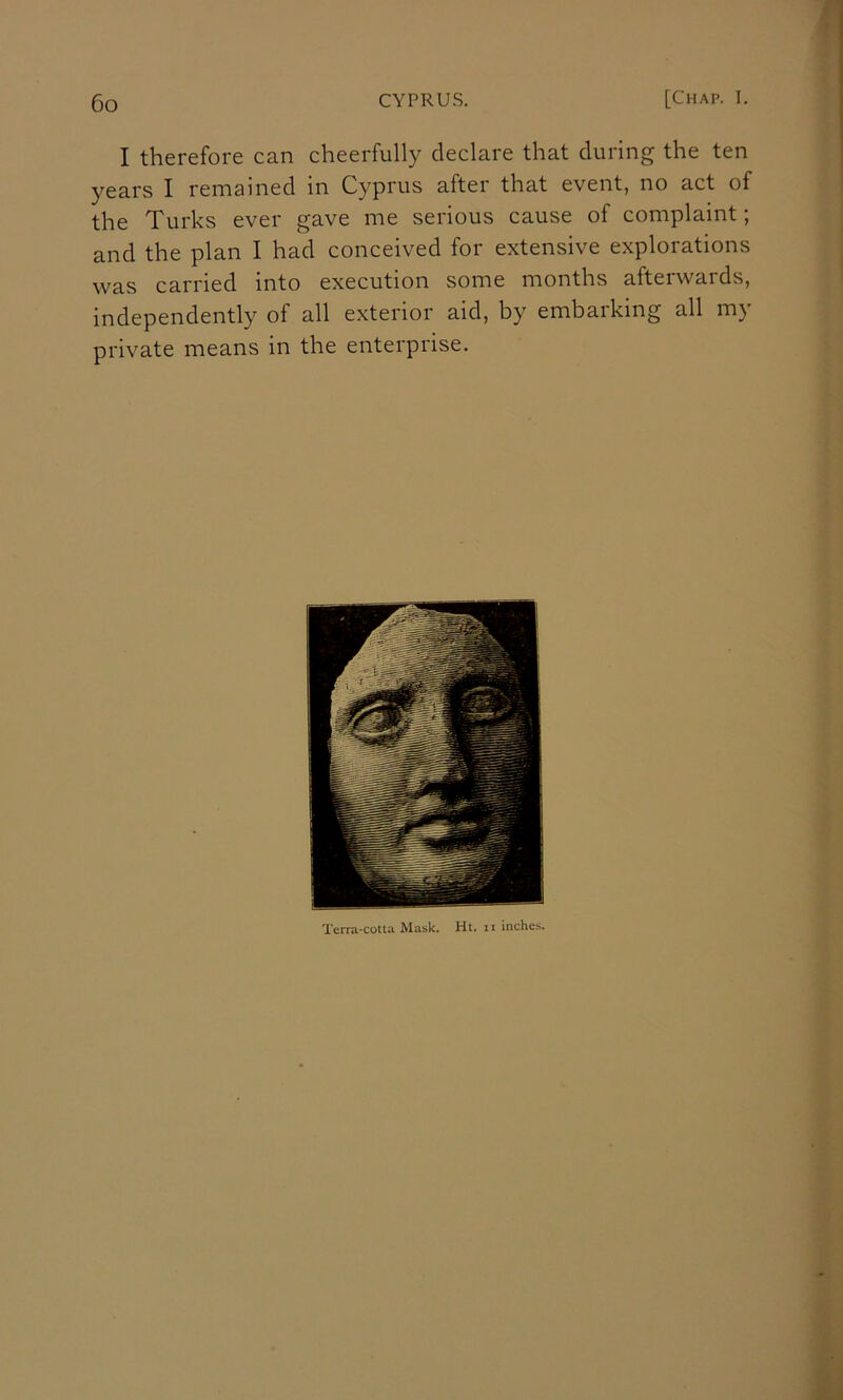 I therefore can cheerfully declare that during the ten years I remained in Cyprus after that event, no act of the Turks ever gave me serious cause of complaint; and the plan I had conceived for extensive explorations was carried into execution some months afterwards, independently of all exterior aid, by embarking all my private means in the enterprise. Terra-cotta Mask. Ht. it inches.