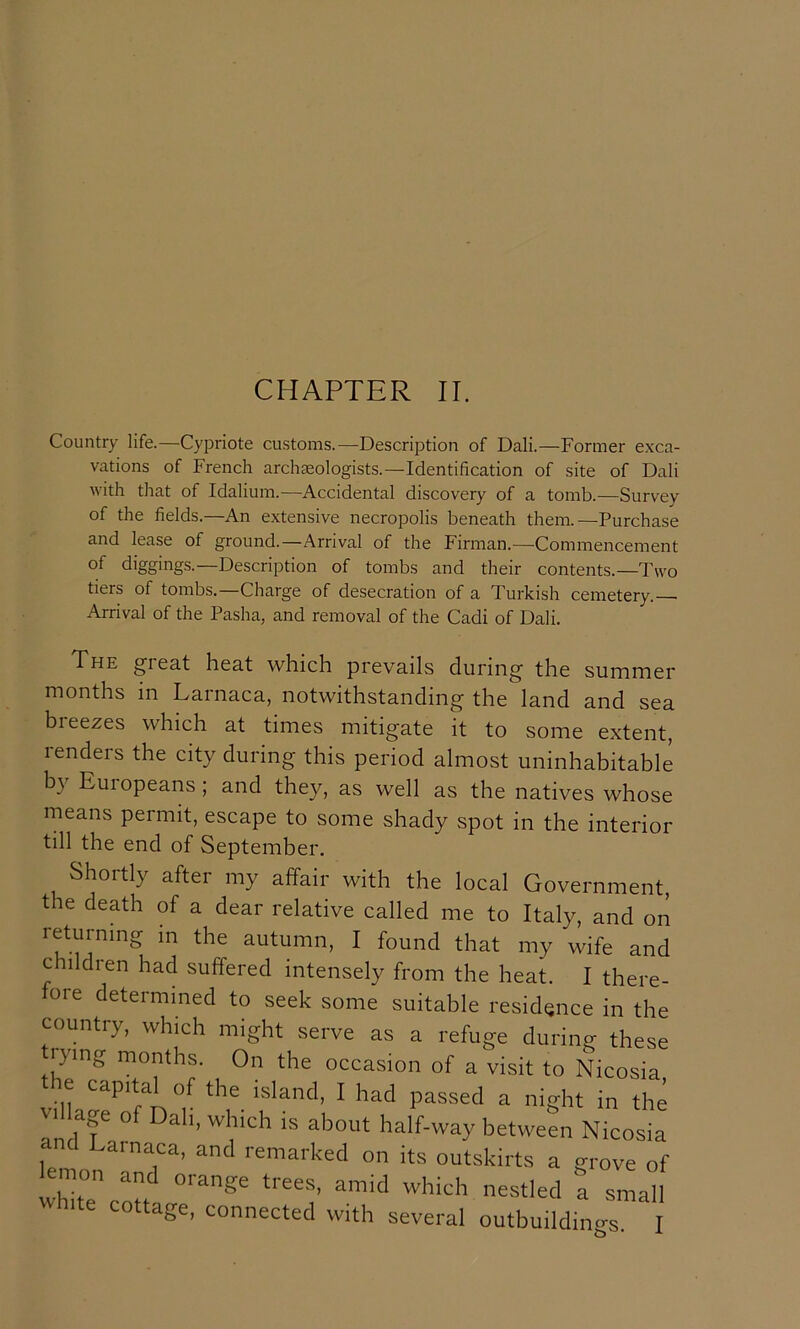 CHAPTER II. Country life.—Cypriote customs.—Description of Dali.—Former e.xca- vations of French archaeologists.—Identification of site of Dali with that of Idalium.—Accidental discovery of a tomb.—Survey of the fields.—An extensive necropolis beneath them.—Purchase and lease of ground.—Arrival of the Firman.—Commencement of diggings.—Description of tombs and their contents.—Two tiers of tombs.—Charge of desecration of a Turkish cemetery. Arrival of the Pasha, and removal of the Cadi of Dali. The great heat which prevails during the summer months in Larnaca, notwithstanding the land and sea breezes which at times mitigate it to some extent, renders the city during this period almost uninhabitable b} Euiopeans; and they, as well as the natives whose means permit, escape to some shady spot in the interior till the end of September. Shortly after my affair with the local Government, the death of a dear relative called me to Italy, and on returning in the autumn, I found that my wife and children had suffered intensely from the heat. I there- fore determined to seek some suitable residence in the country, which might serve as a refuge during these G'lng months. On the occasion of a visit to Nicosia the capital of the island, I had passed a night in the VI age of Dab, which is about half-way between Nicosia d Lainaca, and remarked on its outskirts a grove of lemon and orange trees, amid which nestled a small