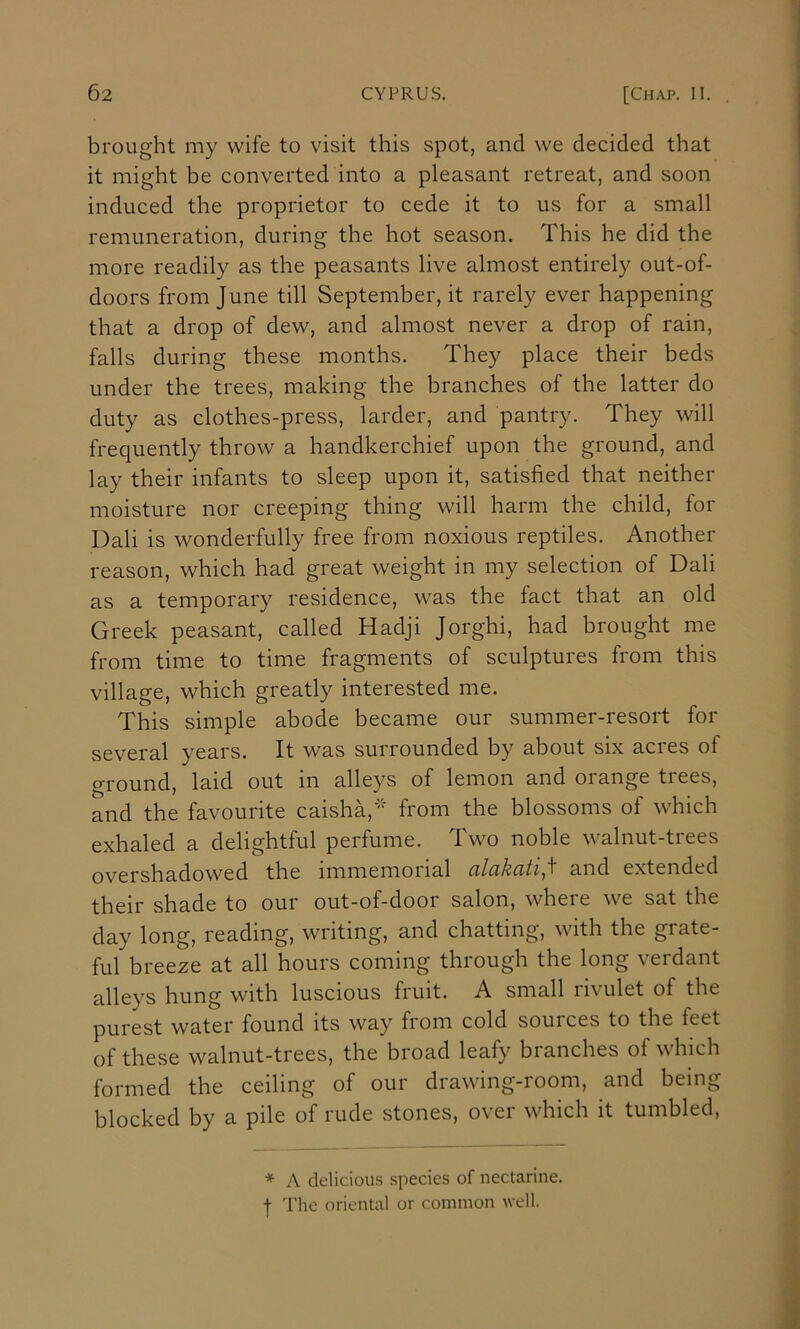 brought my wife to visit this spot, and we decided that it might be converted into a pleasant retreat, and soon induced the proprietor to cede it to us for a small remuneration, during the hot season. This he did the more readily as the peasants live almost entirely out-of- doors from June till September, it rarely ever happening that a drop of dew, and almost never a drop of rain, falls during these months. They place their beds under the trees, making the branches of the latter do duty as clothes-press, larder, and pantry. They will frequently throw a handkerchief upon the ground, and lay their infants to sleep upon it, satisfied that neither moisture nor creeping thing will harm the child, for Dali is wonderfully free from noxious reptiles. Another reason, which had great weight in my selection of Dali as a temporary residence, was the fact that an old Greek peasant, called Hadji Jorghi, had brought me from time to time fragments of sculptures from this village, which greatly interested me. This simple abode became our summer-resort for several years. It was surrounded by about six acres of ground, laid out in alleys of lemon and orange trees, and the favourite caisha,' from the blossoms of which exhaled a delightful perfume. Two noble walnut-trees overshadowed the immemorial alakati,'^ and extended their shade to our out-of-door salon, where we sat the day long, reading, writing, and chatting, with the grate- ful breeze at all hours coming through the long verdant alleys hung with luscious fruit. A small rivulet of the purest water found its way from cold souices to the feet of these walnut-trees, the broad leafy branches of which formed the ceiling of our drawing-room, and being blocked by a pile of rude stones, over which it tumbled, * A delicious species of nectarine. I The oriental or common well.
