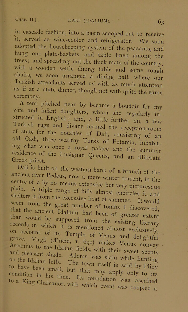 in cascade fashion, into a basin scooped out to receive it, served as wine-cooler and refrigerator. We soon adopted the housekeeping system of the peasants, and hung our plate-baskets and table linen among the tiees; and spreading out the thick mats of the country, with a wooden settle dining table and some rough chairs, we soon arranged a dining hall, where our Tuikish attendants served us with as much attention as if at a state dinner, though not with quite the same ceremony. A tent pitched near by became a boudoir for my wife and infant daughters, whom she regularly in structed m English ; and, a little further on, a few uikish rugs and divans formed the reception-room of state for the notables of Dali, consisting of an old Cadi, three wealthy Turks of Potamia, inhabit- ing what was once a royal palace and the summer ‘Queens, and an inite.ate Dah is built on the western bank of a branch of the ancient river Pedeus, now a mere winter torrent, in the cento of a by no means extensive but very pictm-esque 1 1, . ^ lange of hills almost encircles it and s alters it from the excessive heat of summer. It would se m from the great number of tombs I discLered hat the ancient Idalium had been of greater eTent an would be supposed from the exfsting literarv on“aclrntorits‘Tempk‘0fy grove Viriril •, f delightful and pleasrnt Ide a , ^ ‘o have been 3 ' i ^y Plmp condition in his time Ifr 1 ’^7 ‘o a King Chalcanor .1 ^ /““''ation was ascribed » alcanoi, with which event was coupled a