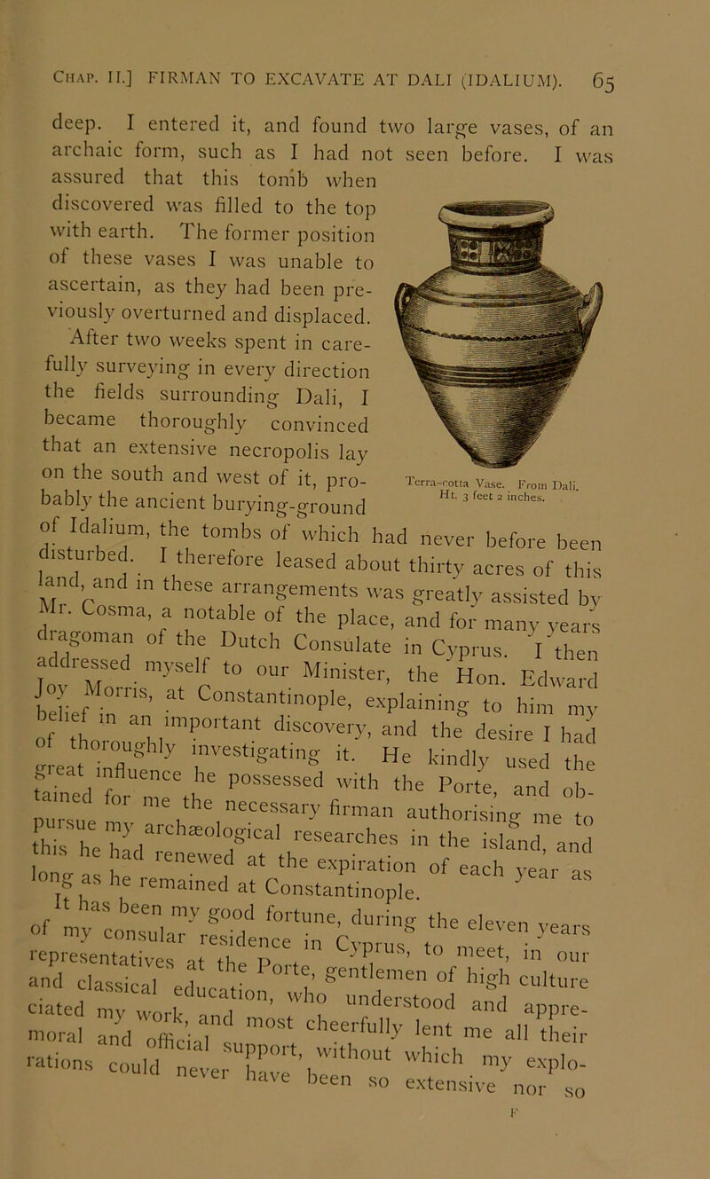 deep. I entered it, and found two large vases, of an archaic form, such as I had not seen before. I was assured that this tomb when discovered was filled to the top with earth. The former position of these vases I was unable to ascertain, as they had been pre- viously overturned and displaced. After two weeks spent in care- fully surveying in every direction the fields surrounding Dali, I became thoroughly convinced that an extensive necropolis lay on the south and west of it, pro- Terra-roua V.a.se. From Dali bably the ancient burying-ground of Idaliam, the tombs of which had never before been distuibed. I therefore leased about thirty acres of this and and m these arrangements was greatly assisted by Ml. Cosma a notable of the place, and for many yearl d agoman of the Dutch Consulate in Cyprus. I then addiessed myself to our Minister, the Hon. Edward belief iT’ explaining to him my of tho discovery, and the desire I had meat infl? ^ ’vestigating it. He kindly used the nm s! 1 V fi'-man authorising me to hisTeEl^'' researches in the island and of my consulaT'''rSdtnt‘i‘rCj^'^ to luetr'in '*’’' S I.:;
