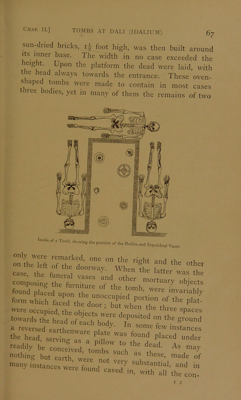 TOMBS AT DALI (IDALIUM). Qy sun^lried bricks, iT foot high, was then built around Its inner base. The width in no case exceeded the eight. Upon the plaitform the dead were laid, with the head always towards the entrance. These oven- siaped tombs were made to contain in most cases ree bodies, yet in many of them the remains of two In..de of a Tomb, showing the position of the Bodies and Sepulchral Vases. only were remarked, one on the right and th^ ofL .rw.r i found placed unon iT f™'’ ”'™riably leadily be conceived, tombs sm'h nothing but earth ^ these, made of -.V