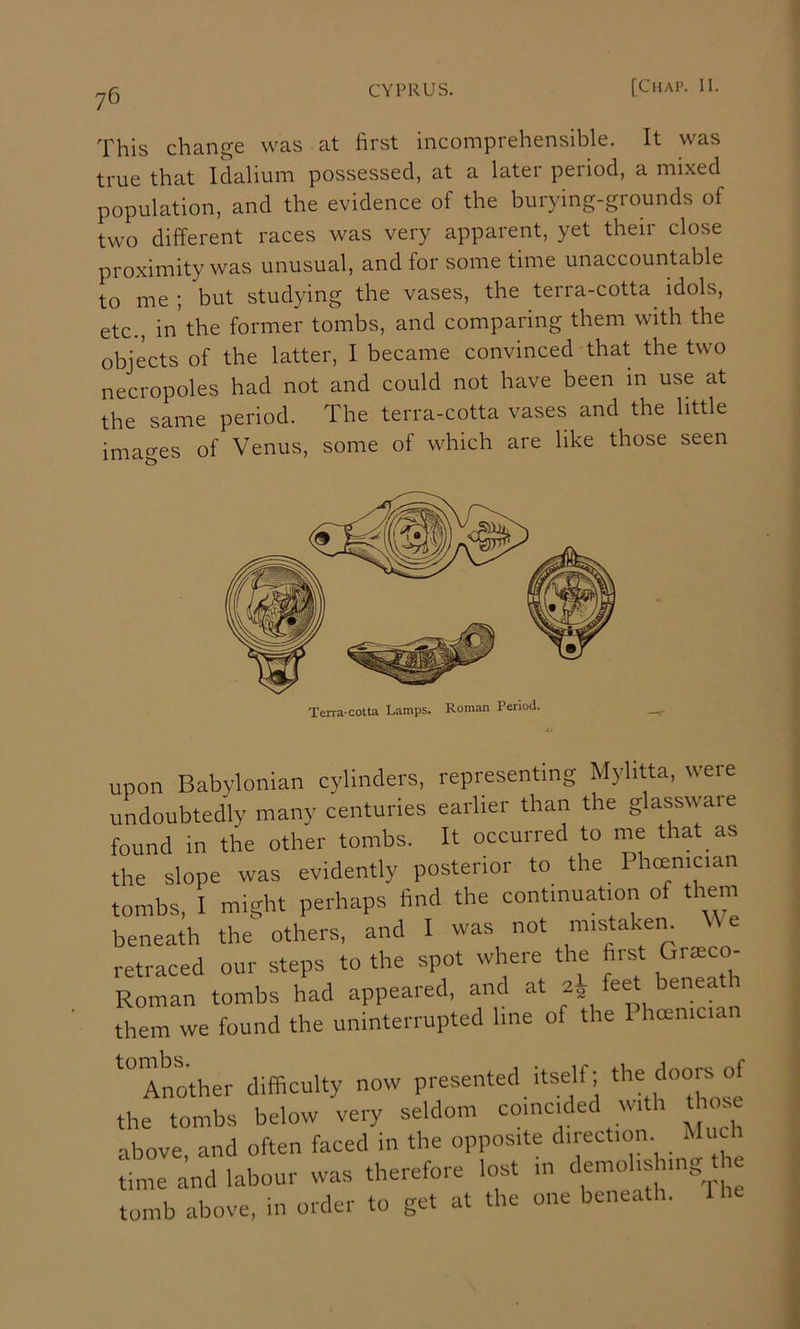 This change was at first incomprehensible. It was true that Idalium possessed, at a later period, a mixed population, and the evidence of the burying-grounds of two different races was very apparent, yet their close proximity was unusual, and for some time unaccountable to me ; but studying the vases, the terra-cotta^ idols, etc., in the former tombs, and comparing them with the objects of the latter, I became convinced that the two necropoles had not and could not have been in use at the same period. The terra-cotta vases and the little imao’es of Venus, some of which are like those seen upon Babylonian cylinders, representing Mylitta, were undoubtedly many centuries earlier than the glasswaie found in the other tombs. It occurred to vne that as the slope was evidently posterior to the Phcenician tombs, I might perhaps find the continuation of them beneath the others, and I was not mistakem We retraced our steps to the spot where the <Bi ^co- Roman tombs had appeared, and at f^et beneat them we found the uninterrupted line of the Phcemciai Another difficulty now presented itself; the tombs below very seldom coincic e wi 1 above, and often faced in the opposite direction Mi c time and labour was therefore lost in tomb above, in order to get at the one beneath. I he