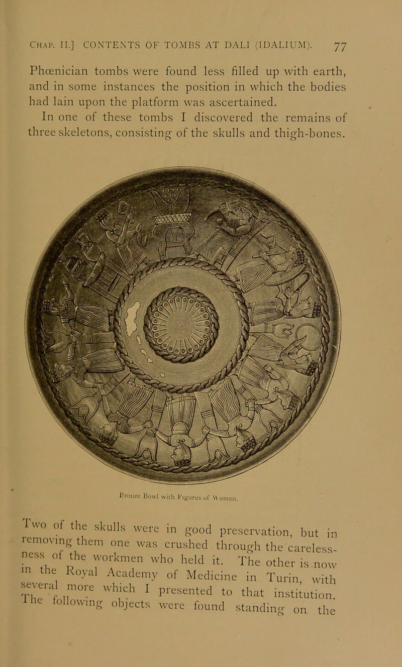 Phoenician tombs were found less filled up with earth, and in some instances the position in which the bodies had lain upon the platform was ascertained. In one of these tombs I discovered the remains of three skeletons, consisting of the skulls and thigh-bones. i’roiize Bowl wiili Figures of U onion. I wo of the skulls were in good preservation, but in removing them one was crushed through the careless- ness of the workmen who held it. The other is noiv m the Royal Academy of Medicine in Turin, with ■s^eral more which 1 presented to that institution, fhe following objects were found standing on the