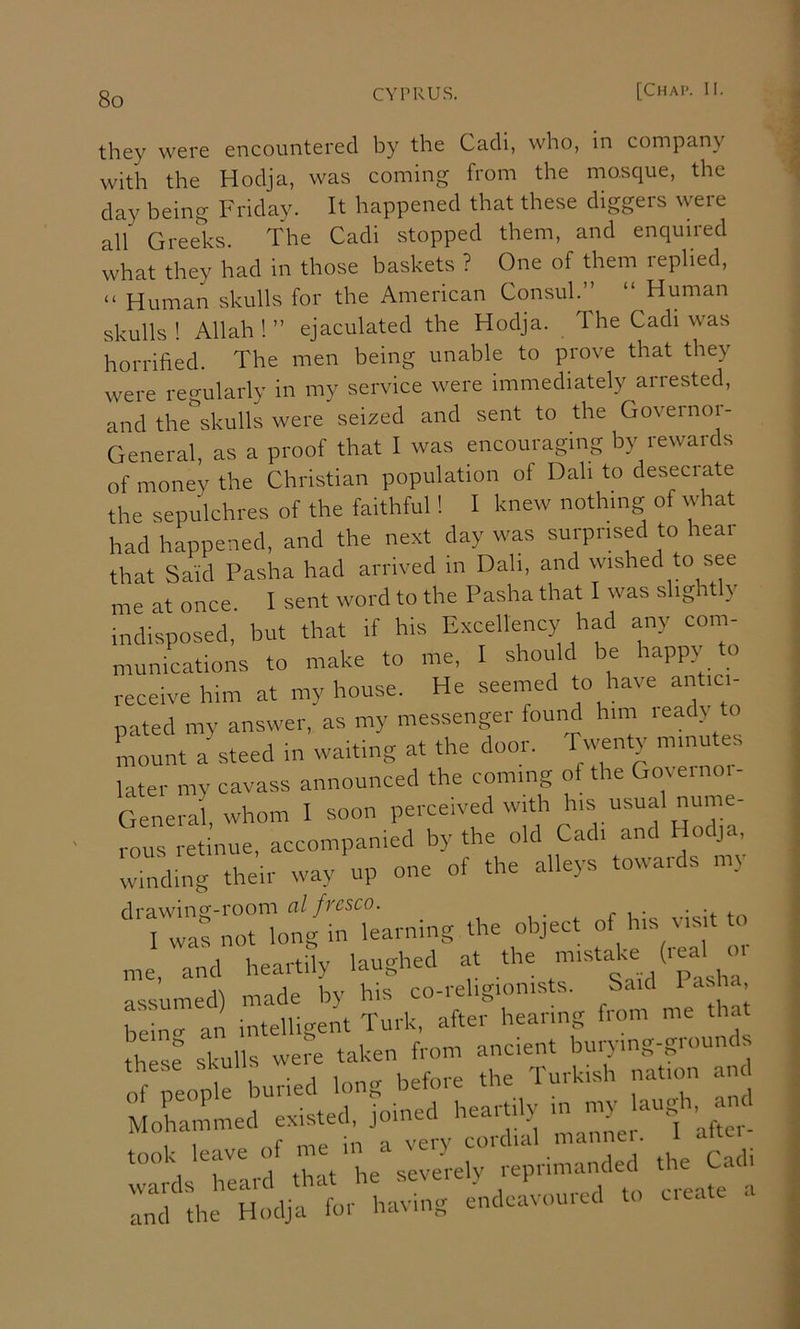 they were encountered by the Cadi, who, in company with the Hodja, was coming from the mo.sque, the day being Friday. It happened that these diggers were all Greeks. The Cadi stopped them, and enquired what they had in those baskets ? One of them replied, “ Human skulls for the American Consul.” “ Human skulls ! Allah ! ” ejaculated the Hodja. The Cadi was horrified. The men being unable to prove that they were regularly in my service were immediately arrested, and the'^skulls were seized and sent to the Governor- General, as a proof that I was encouraging by rewards of money the Christian population of Dah to desecrate the sepulchres of the faithful! I knew nothing of what had happened, and the next day was surprised to hear that Said Pasha had arrived in Dah, and wished to see me at once. I sent word to the Pasha that I was slightly indisposed, but that if his Excellency had any com- munications to make to me, I should be happy to receive him at my house. He seemed to have antici- pated my answer, as my messenger found him lead) to kount akteed in waiting at the door. Twenty m.nutea later my cavass announced the coming of the Governoi- General, whom I soon perceived with his usual nume- rous retinue, accompanied by the old Cadi and Hodja, winding their way up one of the alleys towards my drawinS'i'^^^^^^ fycsco. r ^ • • '4- f ^ I was not long in learning the object «f h.s visit o me, and heartily laughed at the C assumed) made by his co-religionists. Said 1 asia being an intelligent Turk, after hearing from me tha Lsf skulls were taken from ancient burying-grounds of ;eoi buried long before the Turkish nation a ILinmed existed, joined heartily in my laugh,^ and leave ^^^ek-reWthe Cadi :;:r theTlljri a:-:; endckoured to create a