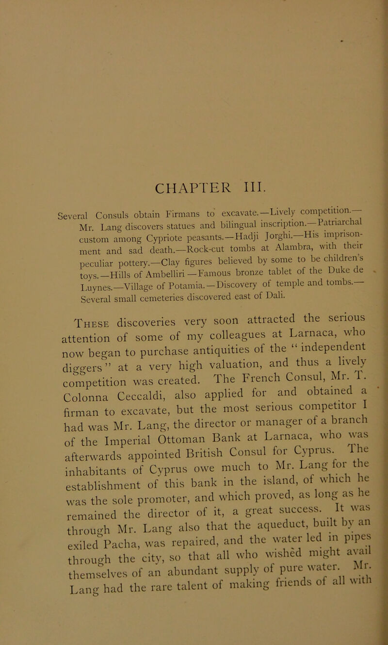 CHAPTER III. Several Consuls obtain Firmans to excavate.—Lively competition^ Mr. Lang discovers statues and bilingual inscription.—Patriarchal custom among Cypriote peasants. —Hadji Jorghi.—His imprison- ment and sad death.—Rock-cut tombs at Alambra, with their peculiar pottery.-Clay figures believed by some to be children’s toys.—Hills of Ambelliri—Famous bronze tablet of the Duke de Luynes.—Village of Potamia. —Discovery of temple and tombs.— Several small cemeteries discovered east of Dah. These discoveries very soon attracted the set ions attention of some of my colleagues at Larnaca, who now began to purchase antiquities of the “ independent dicrgers” at a very high valuation, and thus a lively competition was created. The French Consul, Colonna Ceccaldi, also applied for and obtained a firman to excavate, but the most serious competitor 1 had was Mr. Lang, the director or manager of a branch of the Imperial Ottoman Bank at Larnaca, who was afterwards appointed British Consul for Cyprus. inhabitants of Cyprus owe much to Mr Lang for the establishment of this bank m the island, of which le was the sole promoter, and which proved, as long as he remained the director of it, a great success. t was through Mr. Lang also that the aqueduct built by an exiled Pacha, was repaired, and the water led m pipes through the city, so that all who wished might a^Jll themselves of an abundant supply of pure watei i l • Lang had the rare talent of making friends of all with