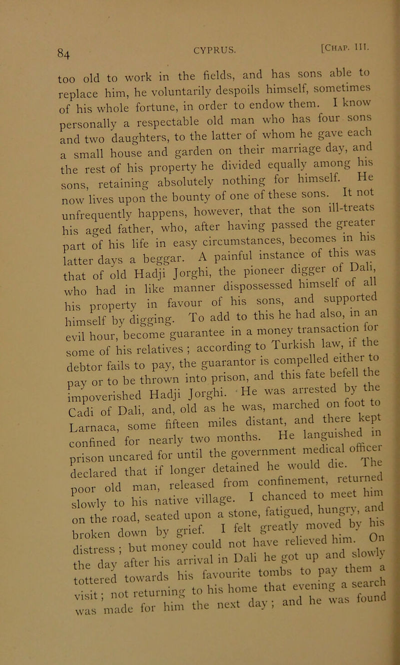 too old to work in the fields, and has sons able to replace him, he voluntarily despoils himself, sometimes of his whole fortune, in order to endow them. I know personally a respectable old man who has four sons and two daughters, to the latter of whom he gave each a small house and garden on their marriage day, an the rest of his property he divided equally among his sons, retaining absolutely nothing for himself. He now lives upon the bounty of one of these sons. It not unfrequently happens, however, that the son ill-treats his aged father, who, after having passed the greater part of his life in easy circumstances, becomes m his latter days a beggar. A painful instance of this was that of old Hadji Jorghi, the pioneer digger of Dali who had in like manner dispossessed himself of a his property in favour of his sons, and supported himself by digging. To add to this he had also m an evil hour, become guarantee in a money transaction for some of his relatives ; according to Turkish law if tl debtor fails to pay, the guarantor 'YT^f.^'^i^eVeirthe pay or to be thrown into prison, and this fate befell t impoverished Hadji Jorghi. He was Cadi of Dali, and, old as he was, maiched on Larnaca some fifteen miles distant, and theie kept confined’ for nearly two months. He prison uncared for until the government medical oftm declared that if longer detained he would ^1 noor old man, released from confinement, letuinec slowly to his native village. I chanced to meet him on the road, seated upon a stone, fatigued, ^^ngi}, broken down by grief. I j On distress - but money could not have rehexed him. Ui “5-3