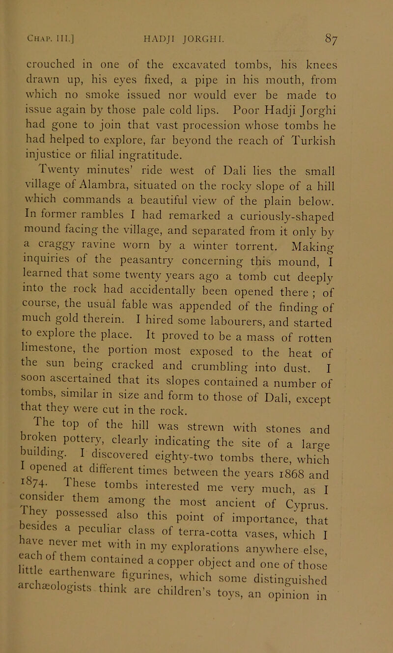 crouched in one of the excavated tombs, his knees drawn up, his eyes fixed, a pipe in his mouth, from which no smoke issued nor would ever be made to issue again by those pale cold lips. Poor Hadji Jorghi had gone to join that vast procession whose tombs he had helped to explore, far beyond the reach of Turkish injustice or filial ingratitude. Twenty minutes’ ride west of Dali lies the small village of Alambra, situated on the rocky slope of a hill which commands a beautiful view of the plain below. In former rambles I had remarked a curiously-shaped mound facing the village, and separated from it only by a craggy ravine worn by a winter torrent. Making inquiries of the peasantry concerning this mound, I learned that some twenty years ago a tomb cut deeply into the rock had accidentally been opened there ; of course, the usual fable was appended of the finding of much gold therein. I hired some labourers, and started to explore the place. It proved to be a mass of rotten limestone, the portion most exposed to the heat of the sun being cracked and crumbling into dust. I soon ascertained that its slopes contained a number of tombs, similar in size and form to those of Dali, except that they were cut in the rock. The top of the hill was strewn with stones and broken pottery, clearly indicating the site of a large building I discovered eighty-two tombs there, which opened at different times between the years 1868 and I 74- These tombs interested me very much, as I consider them among the most ancient of Cyprus. ey possessed also this point of importance, that esi es a peculiar class of terra-cotta vases, which I have never met with in my explorations anywhere else linle ° ' .T contained a copper object and one of those .,r,.i figurines, which some distinguished archaeologists think are children's toys, an opimon in