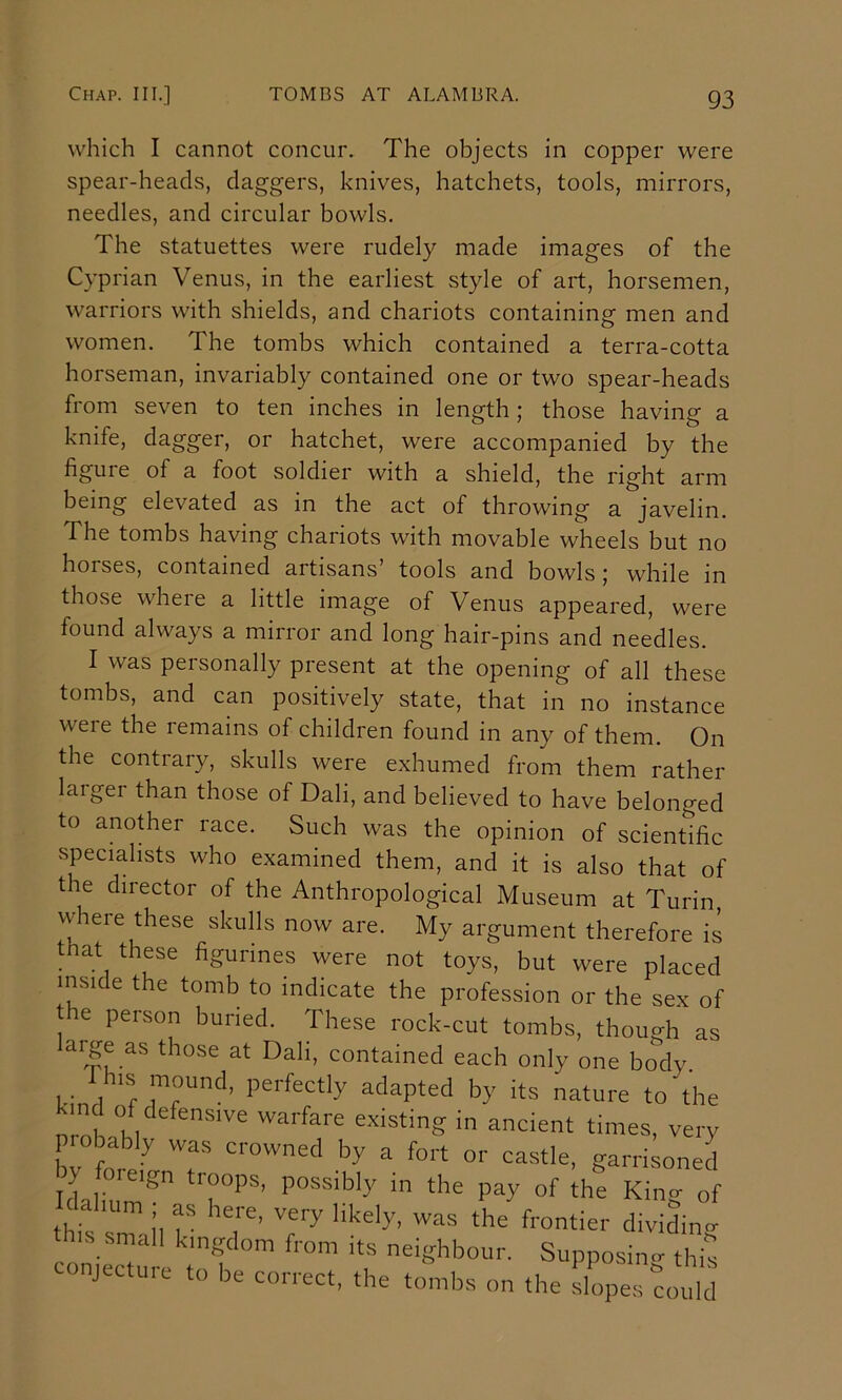 which I cannot concur. The objects in copper were spear-heads, daggers, knives, hatchets, tools, mirrors, needles, and circular bowls. The statuettes were rudely made images of the Cyprian Venus, in the earliest style of art, horsemen, warriors with shields, and chariots containing men and women. The tombs which contained a terra-cotta horseman, invariably contained one or two spear-heads from seven to ten inches in length; those having a knife, dagger, or hatchet, were accompanied by the figure of a foot soldier with a shield, the right arm being elevated as in the act of throwing a javelin. The tombs having chariots with movable wheels but no horses, contained artisans tools and bowls j while in those where a little image of Venus appeared, were found always a mirror and long hair-pins and needles. I was personally present at the opening of all these tombs, and can positively state, that in no instance were the remains of children found in any of them. On the contrary, skulls were exhumed from them rather larger than those of Dali, and believed to have belonged to another race. Such was the opinion of scientific specialists who examined them, and it is also that of the director of the Anthropological Museum at Turin, where these skulls now are. My argument therefore is _ at these figurines were not toys, but were placed inside the tomb to indicate the profession or the sex of the person buried. These rock-cut tombs, thouo-h as ai^re as those at Dali, contained each only one bo^dy I his mound, perfectly adapted by its nature to the nrol °/ warfare existing in ancient times, very p.obabiy was crowned by a fort or castle, garrisoned y foieign troops, possibly in the pay of the Kino- of ahum ; as here, very likely, was the frontier diviJn<r this small kingdom from its neighbour. Supposino- this conjecture to be correct, the tombs on the i^es could