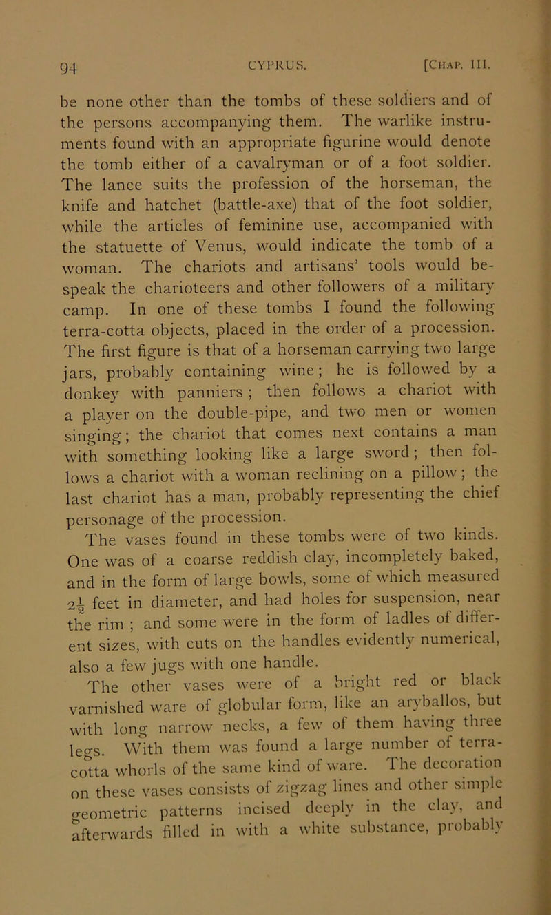 be none other than the tombs of these soldiers and of the persons accompanying them. The warlike instru- ments found with an appropriate figurine would denote the tomb either of a cavalryman or of a foot soldier. The lance suits the profession of the horseman, the knife and hatchet (battle-axe) that of the foot soldier, while the articles of feminine use, accompanied with the statuette of Venus, would indicate the tomb of a woman. The chariots and artisans’ tools would be- speak the charioteers and other followers of a military camp. In one of these tombs I found the following terra-cotta objects, placed in the order of a procession. The first figure is that of a horseman carrying two large jars, probably containing wine; he is followed by a donkey with panniers ; then follows a chariot with a player on the double-pipe, and two men or women singing; the chariot that comes next contains a man with something looking like a large sword ; then fol- lows a chariot with a woman reclining on a pillow ; the last chariot has a man, probably representing the chief personage of the procession. The vases found in these tombs were of two kinds. One was of a coarse reddish clay, incompletely baked, and in the form of large bowls, some of which measured 2I feet in diameter, and had holes for suspension, near the rim ; and some were in the form of ladles of diffei- ent sizes, with cuts on the handles evidently numerical, also a few jugs with one handle. The other vases were of a bright red 01 black varnished ware of globular form, like an aryballos, but with long narrow necks, a few of them having three lec^s. With them was found a large number of terra- cotta whorls of the same kind of ware. The decoration on these vases consists of zigzag lines and other simple geometric patterns incised deeply in the clay, and afterwards filled in with a white substance, probably